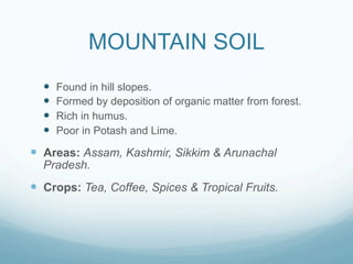 MOUNTAIN SOIL
  —    Found in hill slopes.
  —    Formed by deposition of organic matter from forest.
  —    Rich in humus.
  —    Poor in Potash and Lime.

—  Areas: Assam, Kashmir, Sikkim & Arunachal
  Pradesh.
—  Crops: Tea, Coffee, Spices & Tropical Fruits.
 