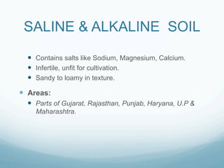 SALINE & ALKALINE SOIL

  —  Contains salts like Sodium, Magnesium, Calcium.
  —  Infertile, unfit for cultivation.
  —  Sandy to loamy in texture.

—  Areas:
  —  Parts of Gujarat, Rajasthan, Punjab, Haryana, U.P &
     Maharashtra.
 