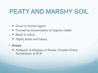 PEATY AND MARSHY SOIL

  —    Occur in Humid region.
  —    Formed by accumulation of organic matter.
  —    Black in colour.
  —    Highly acidic and heavy.

—  Areas:
  —  Kottayam & Alleppey in Kerala, Coastal Orissa,
        Sundarbans of W.B
 