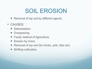 SOIL EROSION
  —  Removal of top soil by different agents.
—  CAUSES:
  —    Deforestation
  —    Overgrazing.
  —    Faulty method of Agriculture.
  —    Erosion by rivers.
  —    Removal of top soil (for bricks, pots, tiles etc)
  —    Shifting cultivation.
 