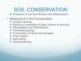 SOIL CONSERVATION
  —  Protection of soil from Erosion and Deterioration.
—  Measures For Soil Conservation:
  —    Contour farming.
  —    Mulching ( spreading of grass, leaves on ground).
  —    Afforestation and Reforestation.
  —    Controlled grazing.
  —    Construction of dams and barrages
  —    Crop rotation.
  —    Sub soiling.
  —    Terrace farming.
 