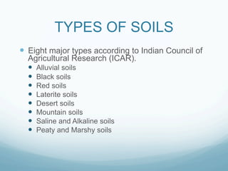 TYPES OF SOILS
—  Eight major types according to Indian Council of
  Agricultural Research (ICAR).
  —  Alluvial soils
  —  Black soils
  —  Red soils
  —  Laterite soils
  —  Desert soils
  —  Mountain soils
  —  Saline and Alkaline soils
  —  Peaty and Marshy soils
 