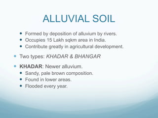 ALLUVIAL SOIL
  —  Formed by deposition of alluvium by rivers.
  —  Occupies 15 Lakh sqkm area in India.
  —  Contribute greatly in agricultural development.
—  Two types: KHADAR & BHANGAR
—  KHADAR: Newer alluvium.
  —  Sandy, pale brown composition.
  —  Found in lower areas.
  —  Flooded every year.
 