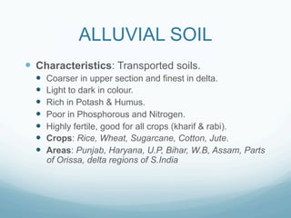 ALLUVIAL SOIL
—  Characteristics: Transported soils.
  —    Coarser in upper section and finest in delta.
  —    Light to dark in colour.
  —    Rich in Potash & Humus.
  —    Poor in Phosphorous and Nitrogen.
  —    Highly fertile, good for all crops (kharif & rabi).
  —    Crops: Rice, Wheat, Sugarcane, Cotton, Jute.
  —    Areas: Punjab, Haryana, U.P, Bihar, W.B, Assam, Parts
        of Orissa, delta regions of S.India
 