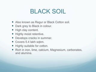 BLACK SOIL
—    Also known as Regur or Black Cotton soil.
—    Dark grey to Black in colour.
—    High clay content.
—    Highly moist retentive.
—    Develops cracks in summer.
—    Covers 5.4 lakh sqkm.
—    Highly suitable for cotton.
—    Rich in iron, lime, calcium, Magnesium, carbonates,
      and alumina.
 