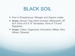 BLACK SOIL
—  Poor in Phosphorous, Nitrogen and Organic matter.
—  Areas: Deccan Trap which includes: Maharastra, Wn
    M.P, Parts of A.P, Nn Karnataka, Parts of T.N and
    Rajasthan.
—  Crops: Cotton, Sugarcane, Groundnut, Millets, Rice,
    Wheat, Oilseeds.
 