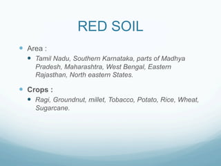 RED SOIL
—  Area :
  —  Tamil Nadu, Southern Karnataka, parts of Madhya
     Pradesh, Maharashtra, West Bengal, Eastern
     Rajasthan, North eastern States.

—  Crops :
  —  Ragi, Groundnut, millet, Tobacco, Potato, Rice, Wheat,
     Sugarcane.
 