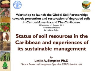 Status of soil resources in the
Caribbean and experiences of
its sustainable management
by
Leslie A. Simpson Ph.D
Natural Resources Management Specialist, CARDI, Jamaica Unit
Workshop to launch the Global Soil Partnership:
towards prevention and restoration of degraded soils
in Central America andThe Caribbean
30 September – 3 October 2013
Hotel Melia Habana
La Habana, Cuba
 