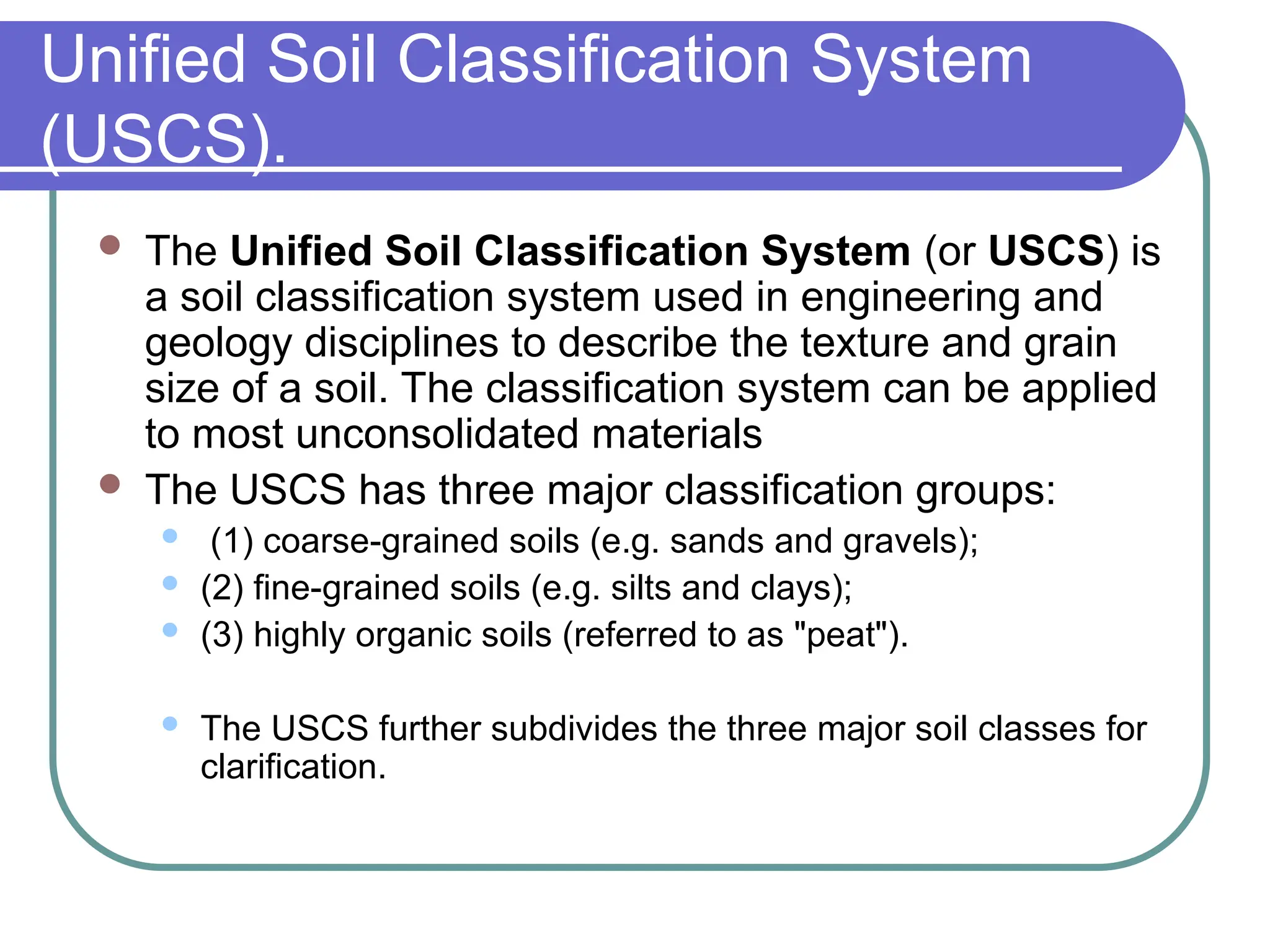 Unified Soil Classification System
(USCS).
 The Unified Soil Classification System (or USCS) is
a soil classification system used in engineering and
geology disciplines to describe the texture and grain
size of a soil. The classification system can be applied
to most unconsolidated materials
 The USCS has three major classification groups:
 (1) coarse-grained soils (e.g. sands and gravels);
 (2) fine-grained soils (e.g. silts and clays);
 (3) highly organic soils (referred to as "peat").
 The USCS further subdivides the three major soil classes for
clarification.
 
