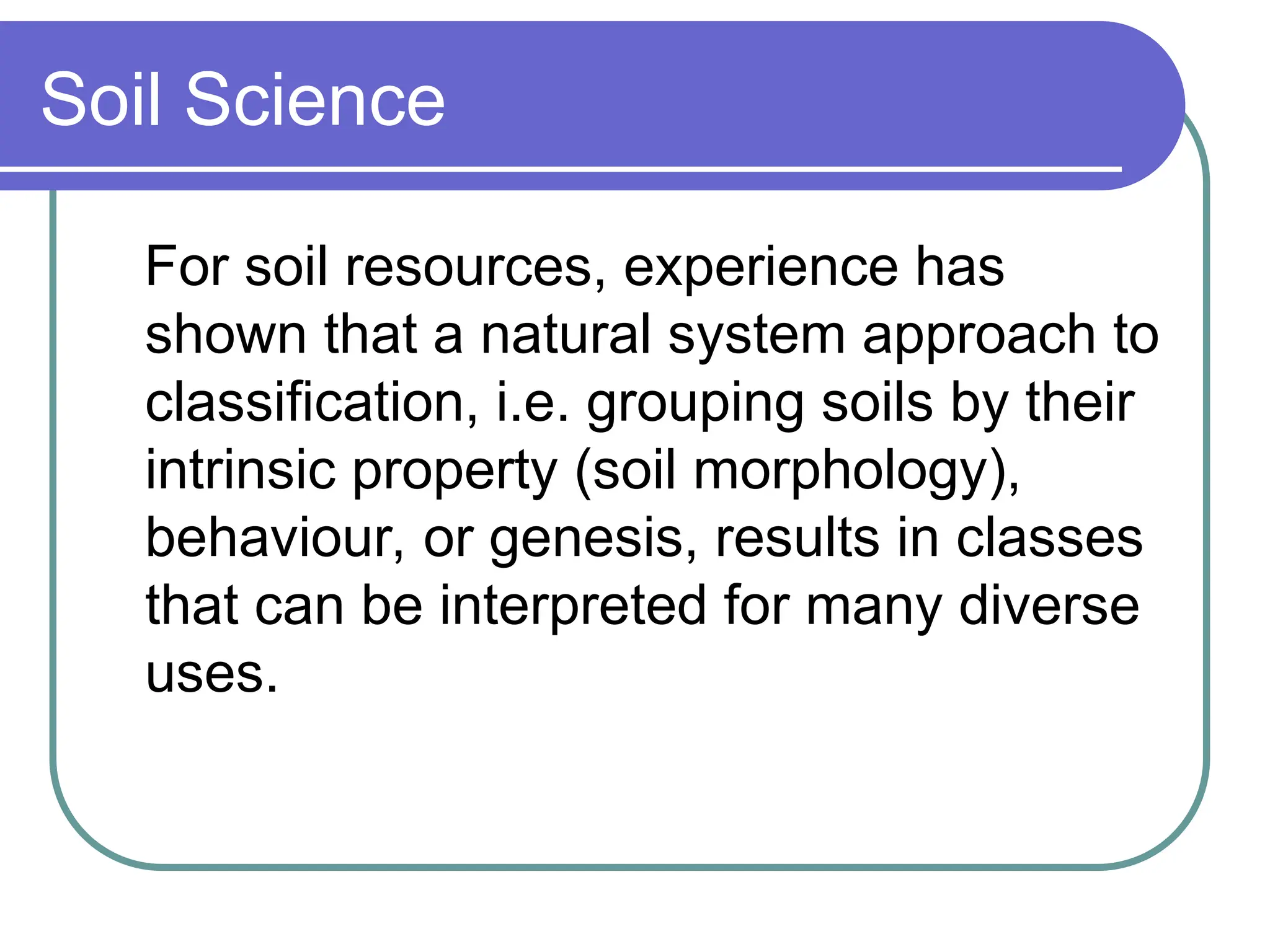 Soil Science
For soil resources, experience has
shown that a natural system approach to
classification, i.e. grouping soils by their
intrinsic property (soil morphology),
behaviour, or genesis, results in classes
that can be interpreted for many diverse
uses.
 