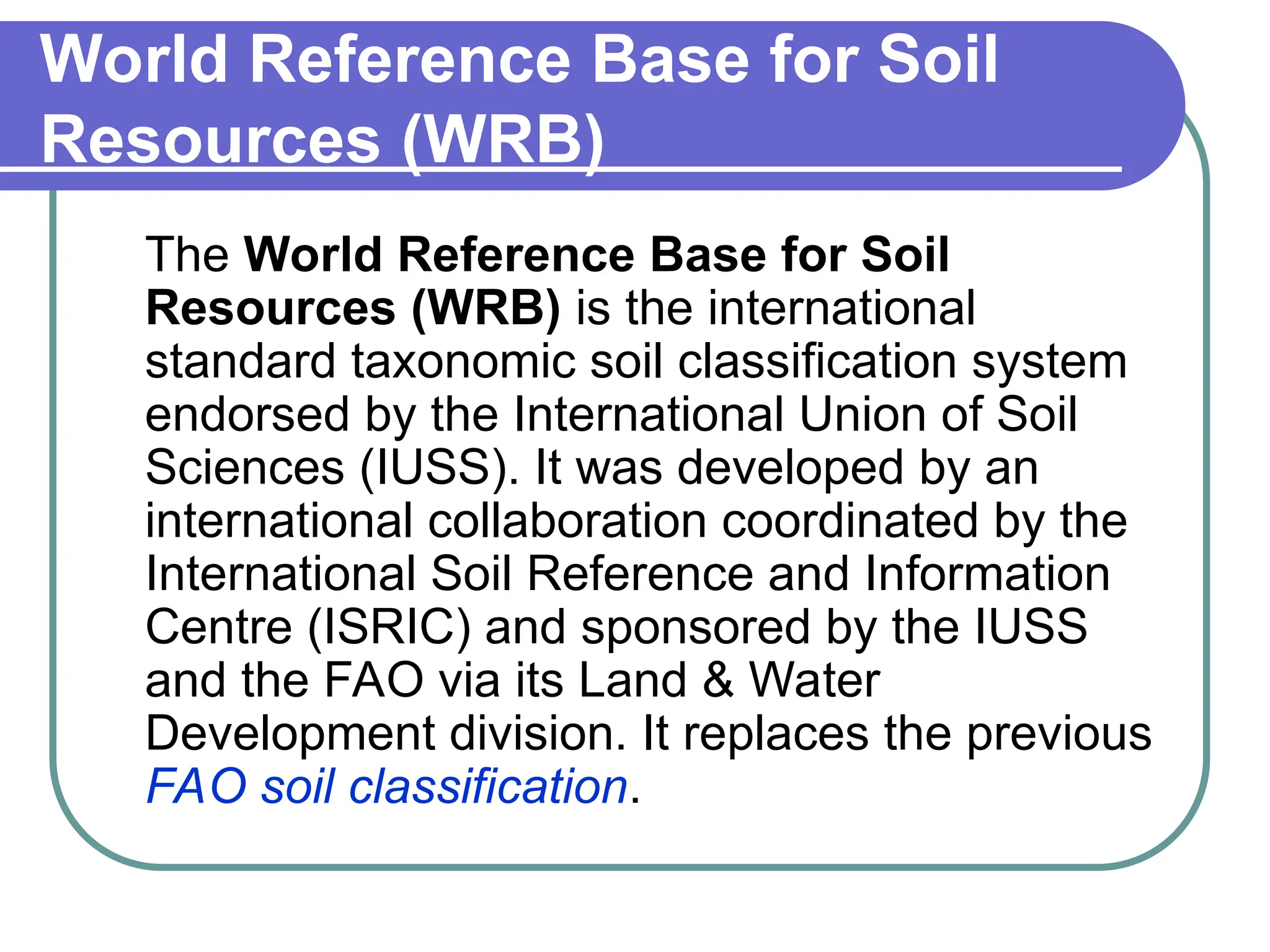 World Reference Base for Soil
Resources (WRB)
The World Reference Base for Soil
Resources (WRB) is the international
standard taxonomic soil classification system
endorsed by the International Union of Soil
Sciences (IUSS). It was developed by an
international collaboration coordinated by the
International Soil Reference and Information
Centre (ISRIC) and sponsored by the IUSS
and the FAO via its Land & Water
Development division. It replaces the previous
FAO soil classification.
 