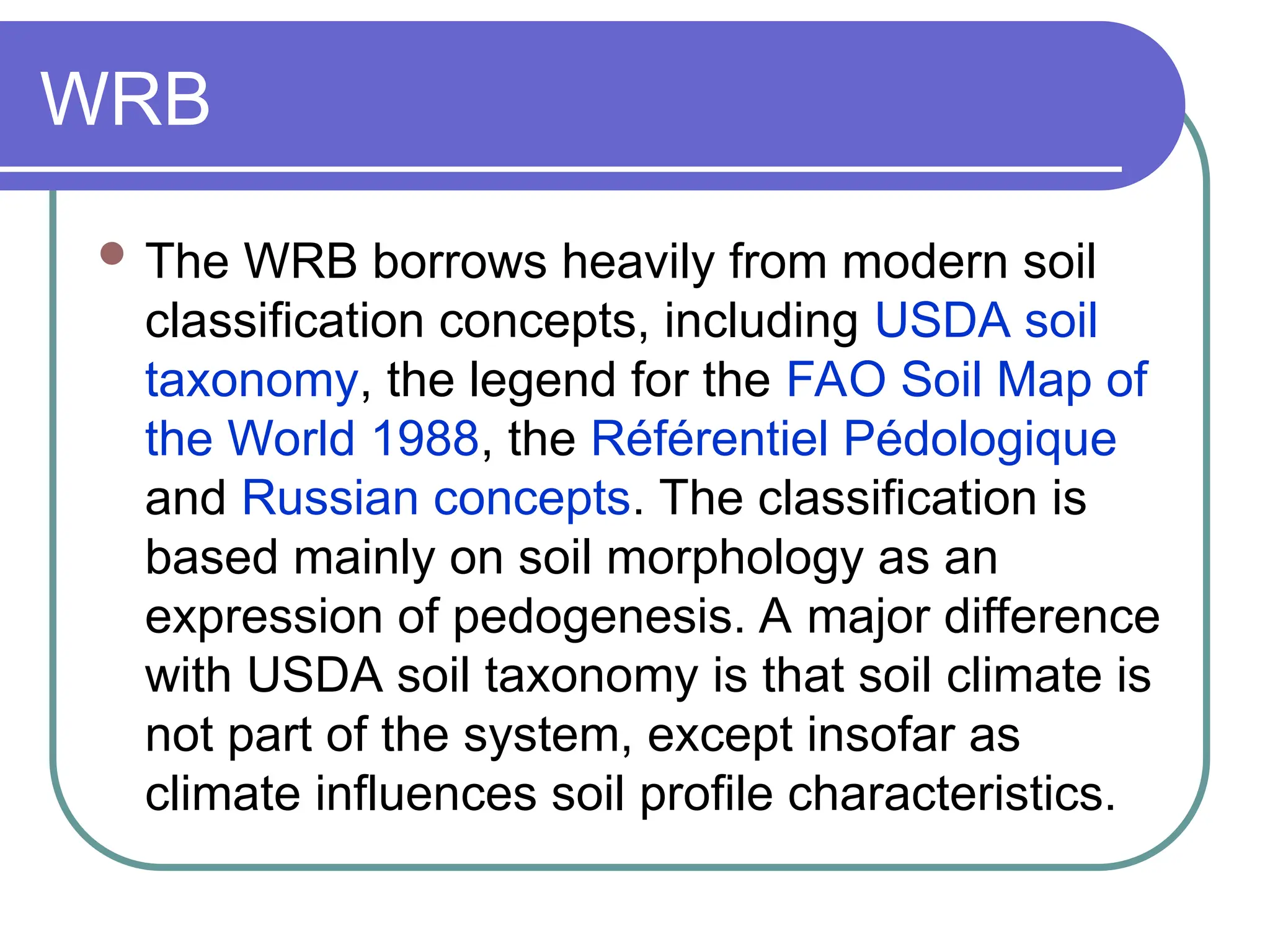 WRB
 The WRB borrows heavily from modern soil
classification concepts, including USDA soil
taxonomy, the legend for the FAO Soil Map of
the World 1988, the Référentiel Pédologique
and Russian concepts. The classification is
based mainly on soil morphology as an
expression of pedogenesis. A major difference
with USDA soil taxonomy is that soil climate is
not part of the system, except insofar as
climate influences soil profile characteristics.
 