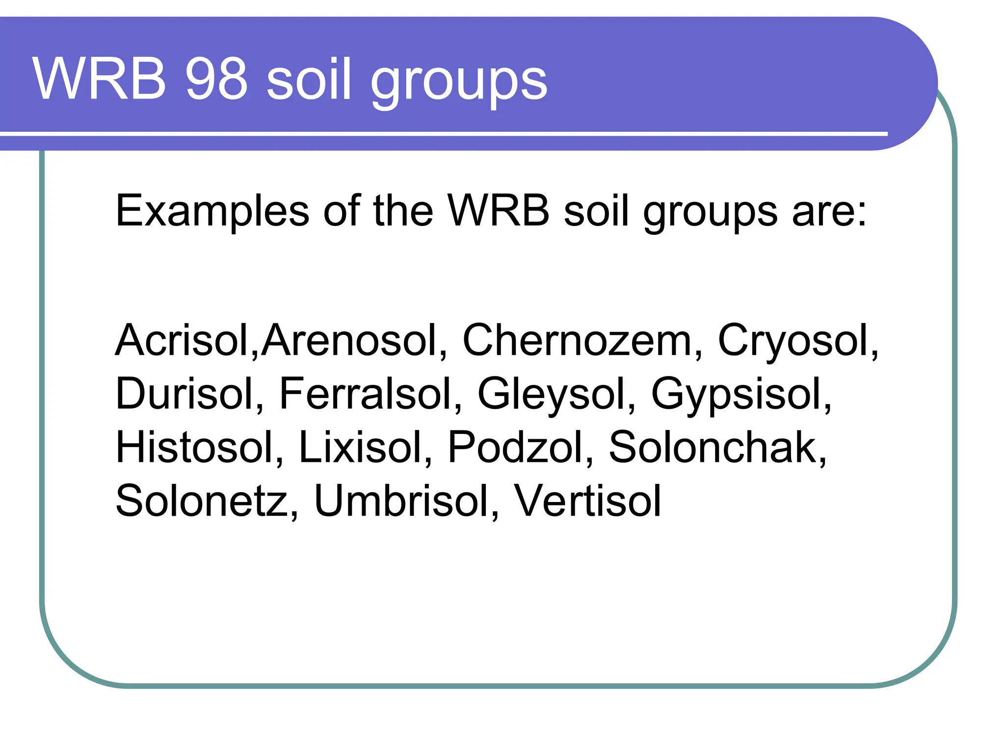 WRB 98 soil groups
Examples of the WRB soil groups are:
Acrisol,Arenosol, Chernozem, Cryosol,
Durisol, Ferralsol, Gleysol, Gypsisol,
Histosol, Lixisol, Podzol, Solonchak,
Solonetz, Umbrisol, Vertisol
 