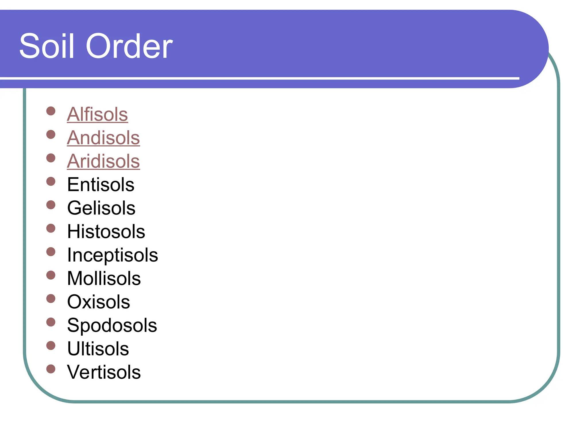 Soil Order
 Alfisols
 Andisols
 Aridisols
 Entisols
 Gelisols
 Histosols
 Inceptisols
 Mollisols
 Oxisols
 Spodosols
 Ultisols
 Vertisols
 