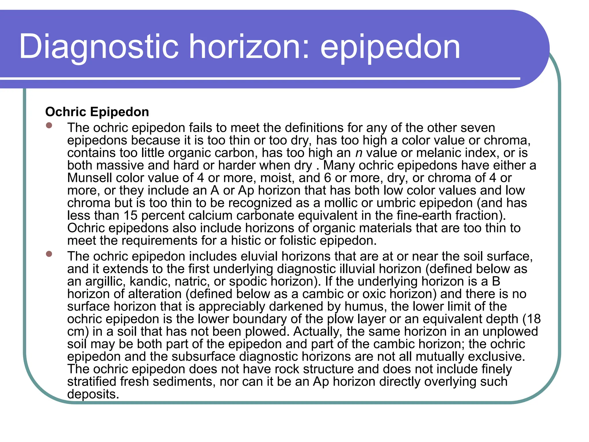Diagnostic horizon: epipedon
Ochric Epipedon
 The ochric epipedon fails to meet the definitions for any of the other seven
epipedons because it is too thin or too dry, has too high a color value or chroma,
contains too little organic carbon, has too high an n value or melanic index, or is
both massive and hard or harder when dry . Many ochric epipedons have either a
Munsell color value of 4 or more, moist, and 6 or more, dry, or chroma of 4 or
more, or they include an A or Ap horizon that has both low color values and low
chroma but is too thin to be recognized as a mollic or umbric epipedon (and has
less than 15 percent calcium carbonate equivalent in the fine-earth fraction).
Ochric epipedons also include horizons of organic materials that are too thin to
meet the requirements for a histic or folistic epipedon.
 The ochric epipedon includes eluvial horizons that are at or near the soil surface,
and it extends to the first underlying diagnostic illuvial horizon (defined below as
an argillic, kandic, natric, or spodic horizon). If the underlying horizon is a B
horizon of alteration (defined below as a cambic or oxic horizon) and there is no
surface horizon that is appreciably darkened by humus, the lower limit of the
ochric epipedon is the lower boundary of the plow layer or an equivalent depth (18
cm) in a soil that has not been plowed. Actually, the same horizon in an unplowed
soil may be both part of the epipedon and part of the cambic horizon; the ochric
epipedon and the subsurface diagnostic horizons are not all mutually exclusive.
The ochric epipedon does not have rock structure and does not include finely
stratified fresh sediments, nor can it be an Ap horizon directly overlying such
deposits.
 