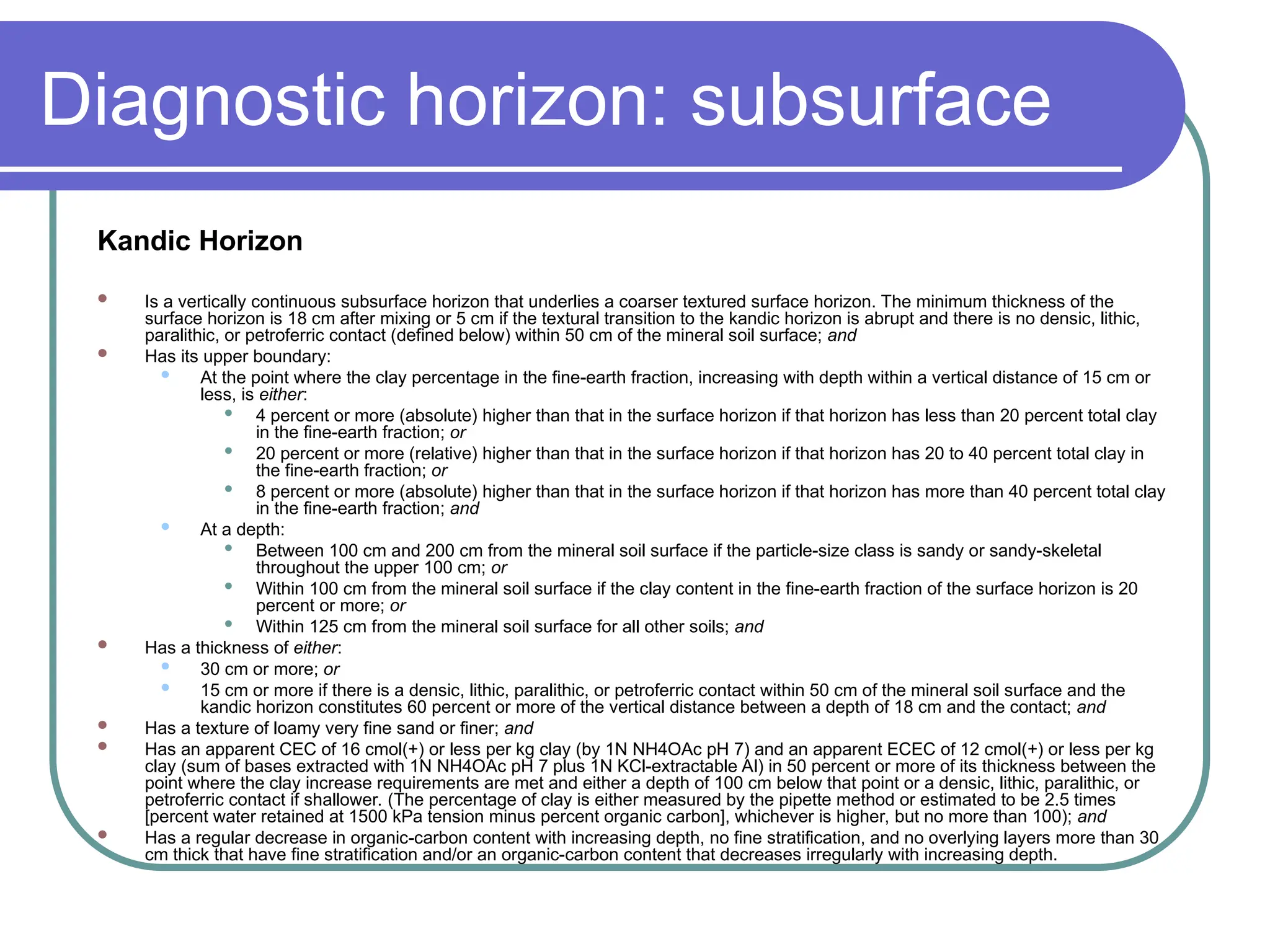 Diagnostic horizon: subsurface
Kandic Horizon
 Is a vertically continuous subsurface horizon that underlies a coarser textured surface horizon. The minimum thickness of the
surface horizon is 18 cm after mixing or 5 cm if the textural transition to the kandic horizon is abrupt and there is no densic, lithic,
paralithic, or petroferric contact (defined below) within 50 cm of the mineral soil surface; and
 Has its upper boundary:
 At the point where the clay percentage in the fine-earth fraction, increasing with depth within a vertical distance of 15 cm or
less, is either:
 4 percent or more (absolute) higher than that in the surface horizon if that horizon has less than 20 percent total clay
in the fine-earth fraction; or
 20 percent or more (relative) higher than that in the surface horizon if that horizon has 20 to 40 percent total clay in
the fine-earth fraction; or
 8 percent or more (absolute) higher than that in the surface horizon if that horizon has more than 40 percent total clay
in the fine-earth fraction; and
 At a depth:
 Between 100 cm and 200 cm from the mineral soil surface if the particle-size class is sandy or sandy-skeletal
throughout the upper 100 cm; or
 Within 100 cm from the mineral soil surface if the clay content in the fine-earth fraction of the surface horizon is 20
percent or more; or
 Within 125 cm from the mineral soil surface for all other soils; and
 Has a thickness of either:
 30 cm or more; or
 15 cm or more if there is a densic, lithic, paralithic, or petroferric contact within 50 cm of the mineral soil surface and the
kandic horizon constitutes 60 percent or more of the vertical distance between a depth of 18 cm and the contact; and
 Has a texture of loamy very fine sand or finer; and
 Has an apparent CEC of 16 cmol(+) or less per kg clay (by 1N NH4OAc pH 7) and an apparent ECEC of 12 cmol(+) or less per kg
clay (sum of bases extracted with 1N NH4OAc pH 7 plus 1N KCl-extractable Al) in 50 percent or more of its thickness between the
point where the clay increase requirements are met and either a depth of 100 cm below that point or a densic, lithic, paralithic, or
petroferric contact if shallower. (The percentage of clay is either measured by the pipette method or estimated to be 2.5 times
[percent water retained at 1500 kPa tension minus percent organic carbon], whichever is higher, but no more than 100); and
 Has a regular decrease in organic-carbon content with increasing depth, no fine stratification, and no overlying layers more than 30
cm thick that have fine stratification and/or an organic-carbon content that decreases irregularly with increasing depth.
 