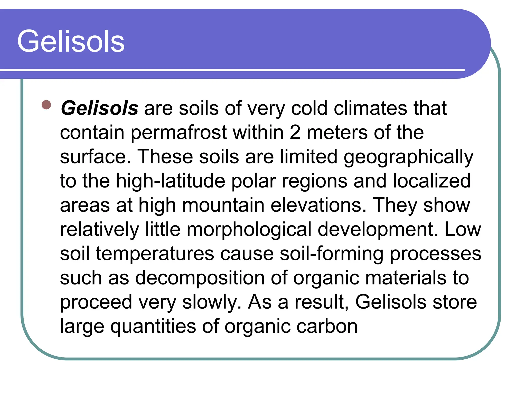 Gelisols
 Gelisols are soils of very cold climates that
contain permafrost within 2 meters of the
surface. These soils are limited geographically
to the high-latitude polar regions and localized
areas at high mountain elevations. They show
relatively little morphological development. Low
soil temperatures cause soil-forming processes
such as decomposition of organic materials to
proceed very slowly. As a result, Gelisols store
large quantities of organic carbon
 