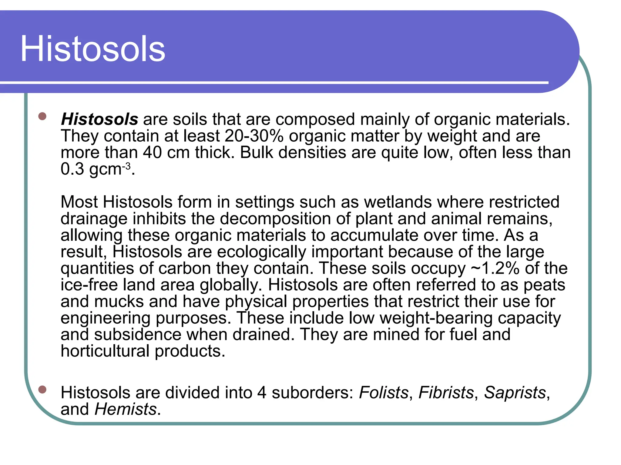 Histosols
 Histosols are soils that are composed mainly of organic materials.
They contain at least 20-30% organic matter by weight and are
more than 40 cm thick. Bulk densities are quite low, often less than
0.3 gcm-3
.
Most Histosols form in settings such as wetlands where restricted
drainage inhibits the decomposition of plant and animal remains,
allowing these organic materials to accumulate over time. As a
result, Histosols are ecologically important because of the large
quantities of carbon they contain. These soils occupy ~1.2% of the
ice-free land area globally. Histosols are often referred to as peats
and mucks and have physical properties that restrict their use for
engineering purposes. These include low weight-bearing capacity
and subsidence when drained. They are mined for fuel and
horticultural products.
 Histosols are divided into 4 suborders: Folists, Fibrists, Saprists,
and Hemists.
 