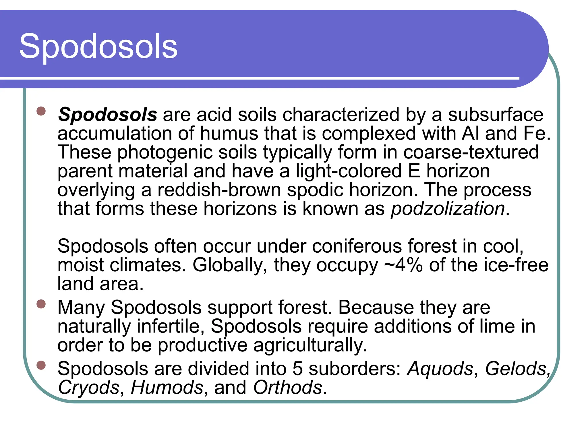 Spodosols
 Spodosols are acid soils characterized by a subsurface
accumulation of humus that is complexed with Al and Fe.
These photogenic soils typically form in coarse-textured
parent material and have a light-colored E horizon
overlying a reddish-brown spodic horizon. The process
that forms these horizons is known as podzolization.
Spodosols often occur under coniferous forest in cool,
moist climates. Globally, they occupy ~4% of the ice-free
land area.
 Many Spodosols support forest. Because they are
naturally infertile, Spodosols require additions of lime in
order to be productive agriculturally.
 Spodosols are divided into 5 suborders: Aquods, Gelods,
Cryods, Humods, and Orthods.
 