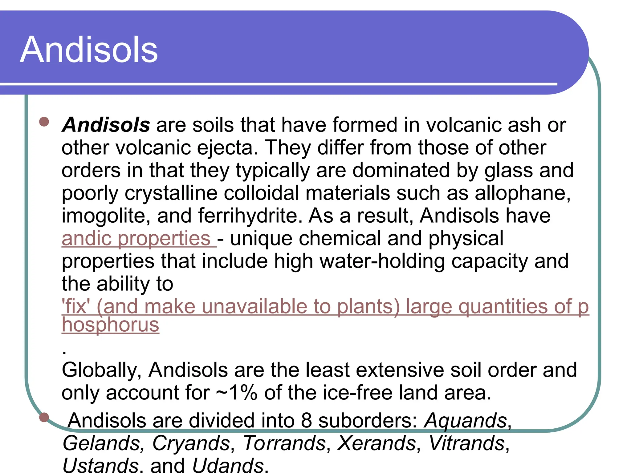 Andisols
 Andisols are soils that have formed in volcanic ash or
other volcanic ejecta. They differ from those of other
orders in that they typically are dominated by glass and
poorly crystalline colloidal materials such as allophane,
imogolite, and ferrihydrite. As a result, Andisols have
andic properties - unique chemical and physical
properties that include high water-holding capacity and
the ability to
'fix' (and make unavailable to plants) large quantities of p
hosphorus
.
Globally, Andisols are the least extensive soil order and
only account for ~1% of the ice-free land area.
 Andisols are divided into 8 suborders: Aquands,
Gelands, Cryands, Torrands, Xerands, Vitrands,
Ustands, and Udands.
 