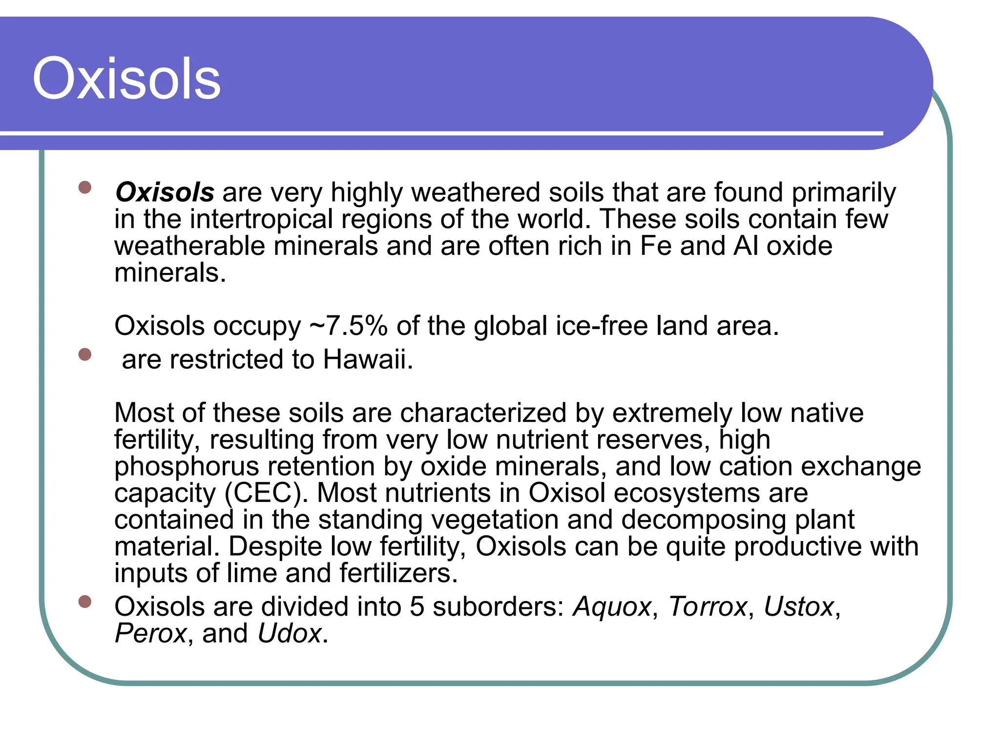 Oxisols
 Oxisols are very highly weathered soils that are found primarily
in the intertropical regions of the world. These soils contain few
weatherable minerals and are often rich in Fe and Al oxide
minerals.
Oxisols occupy ~7.5% of the global ice-free land area.
 are restricted to Hawaii.
Most of these soils are characterized by extremely low native
fertility, resulting from very low nutrient reserves, high
phosphorus retention by oxide minerals, and low cation exchange
capacity (CEC). Most nutrients in Oxisol ecosystems are
contained in the standing vegetation and decomposing plant
material. Despite low fertility, Oxisols can be quite productive with
inputs of lime and fertilizers.
 Oxisols are divided into 5 suborders: Aquox, Torrox, Ustox,
Perox, and Udox.
 
