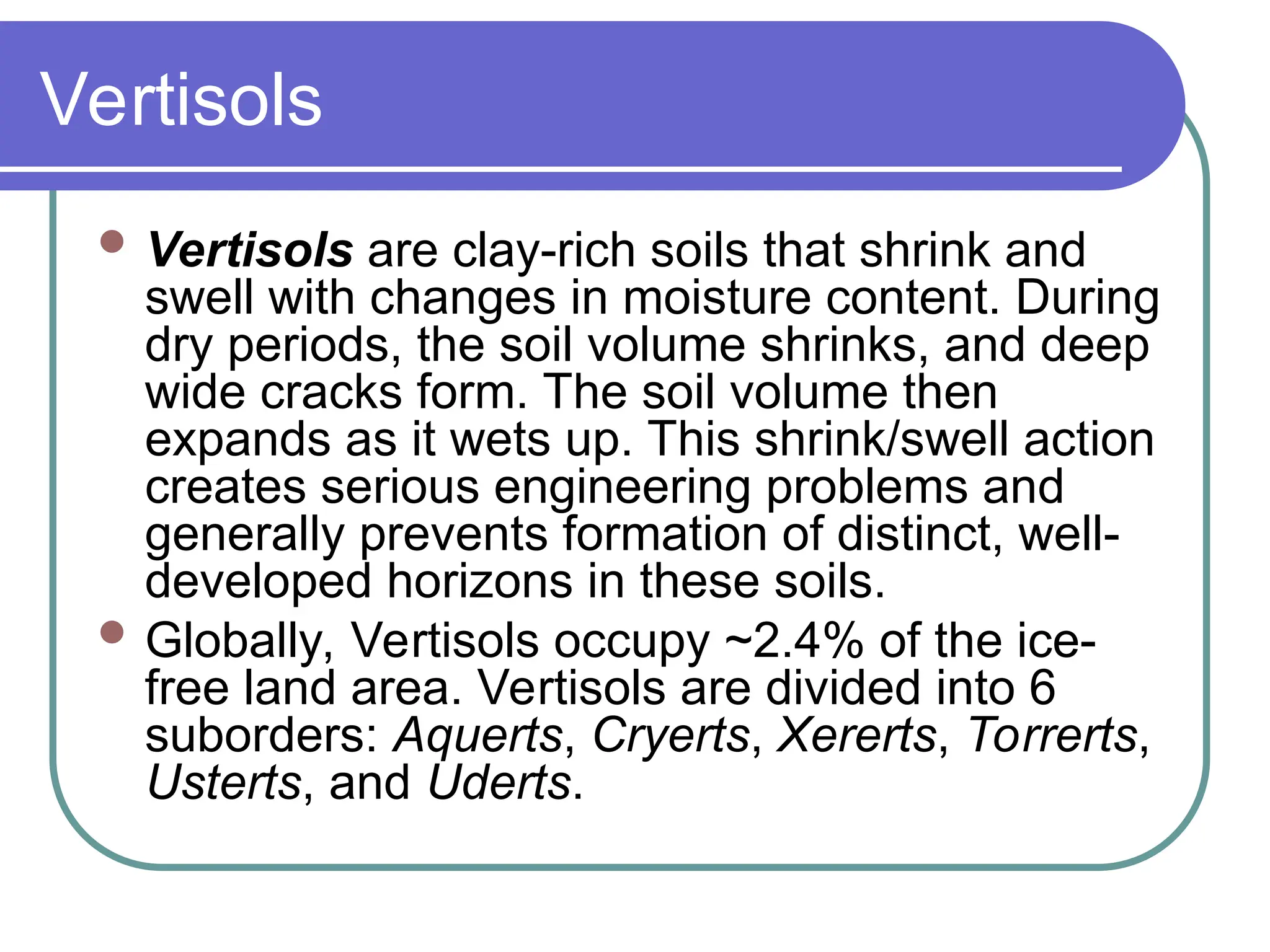 Vertisols
 Vertisols are clay-rich soils that shrink and
swell with changes in moisture content. During
dry periods, the soil volume shrinks, and deep
wide cracks form. The soil volume then
expands as it wets up. This shrink/swell action
creates serious engineering problems and
generally prevents formation of distinct, well-
developed horizons in these soils.
 Globally, Vertisols occupy ~2.4% of the ice-
free land area. Vertisols are divided into 6
suborders: Aquerts, Cryerts, Xererts, Torrerts,
Usterts, and Uderts.
 
