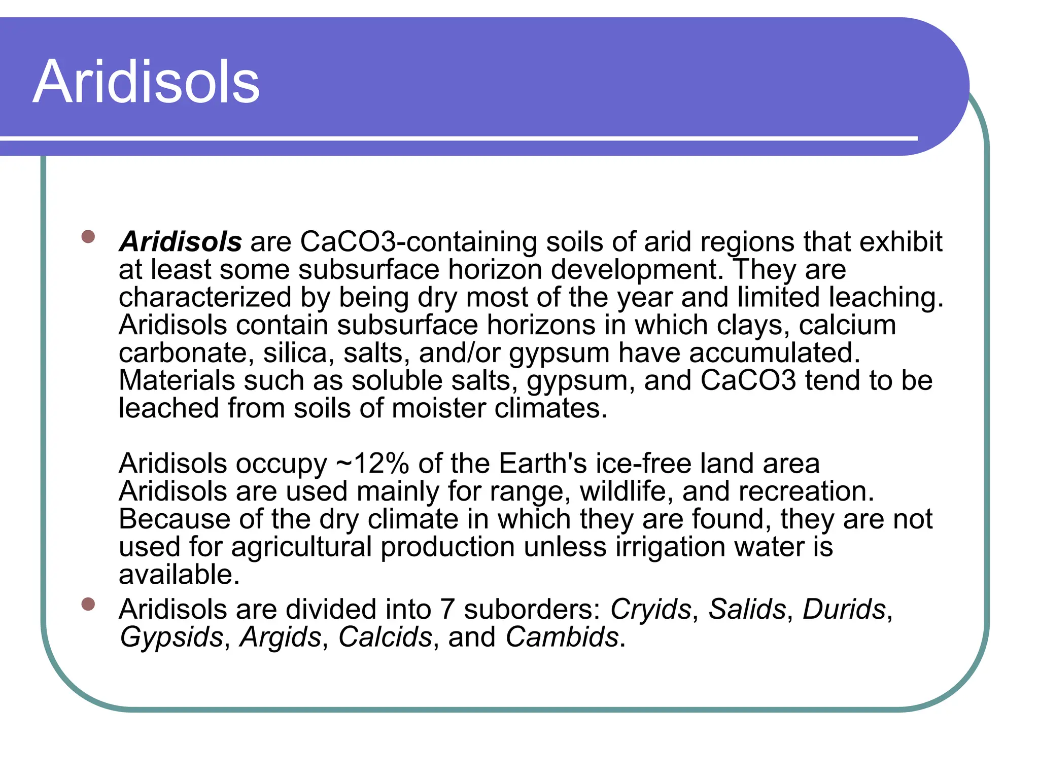 Aridisols
 Aridisols are CaCO3-containing soils of arid regions that exhibit
at least some subsurface horizon development. They are
characterized by being dry most of the year and limited leaching.
Aridisols contain subsurface horizons in which clays, calcium
carbonate, silica, salts, and/or gypsum have accumulated.
Materials such as soluble salts, gypsum, and CaCO3 tend to be
leached from soils of moister climates.
Aridisols occupy ~12% of the Earth's ice-free land area
Aridisols are used mainly for range, wildlife, and recreation.
Because of the dry climate in which they are found, they are not
used for agricultural production unless irrigation water is
available.
 Aridisols are divided into 7 suborders: Cryids, Salids, Durids,
Gypsids, Argids, Calcids, and Cambids.
 