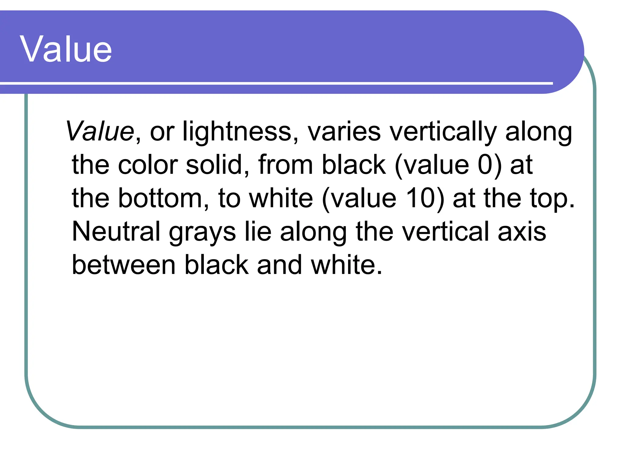 Value
Value, or lightness, varies vertically along
the color solid, from black (value 0) at
the bottom, to white (value 10) at the top.
Neutral grays lie along the vertical axis
between black and white.
 