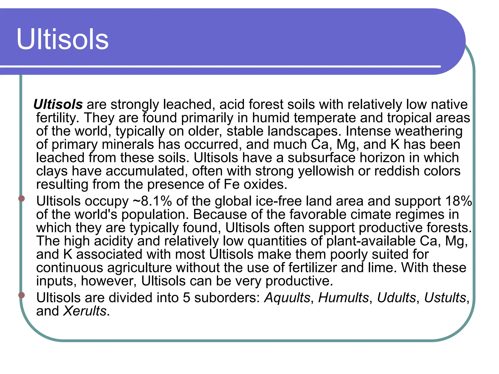 Ultisols
Ultisols are strongly leached, acid forest soils with relatively low native
fertility. They are found primarily in humid temperate and tropical areas
of the world, typically on older, stable landscapes. Intense weathering
of primary minerals has occurred, and much Ca, Mg, and K has been
leached from these soils. Ultisols have a subsurface horizon in which
clays have accumulated, often with strong yellowish or reddish colors
resulting from the presence of Fe oxides.
 Ultisols occupy ~8.1% of the global ice-free land area and support 18%
of the world's population. Because of the favorable cimate regimes in
which they are typically found, Ultisols often support productive forests.
The high acidity and relatively low quantities of plant-available Ca, Mg,
and K associated with most Ultisols make them poorly suited for
continuous agriculture without the use of fertilizer and lime. With these
inputs, however, Ultisols can be very productive.
 Ultisols are divided into 5 suborders: Aquults, Humults, Udults, Ustults,
and Xerults.
 