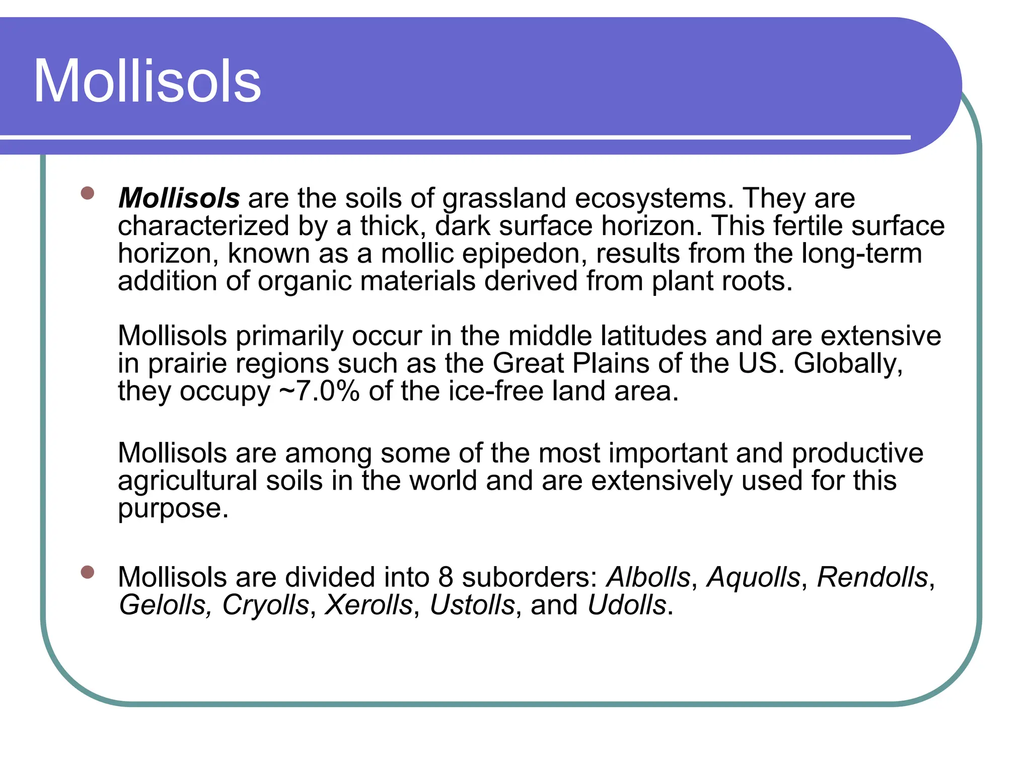 Mollisols
 Mollisols are the soils of grassland ecosystems. They are
characterized by a thick, dark surface horizon. This fertile surface
horizon, known as a mollic epipedon, results from the long-term
addition of organic materials derived from plant roots.
Mollisols primarily occur in the middle latitudes and are extensive
in prairie regions such as the Great Plains of the US. Globally,
they occupy ~7.0% of the ice-free land area.
Mollisols are among some of the most important and productive
agricultural soils in the world and are extensively used for this
purpose.
 Mollisols are divided into 8 suborders: Albolls, Aquolls, Rendolls,
Gelolls, Cryolls, Xerolls, Ustolls, and Udolls.
 
