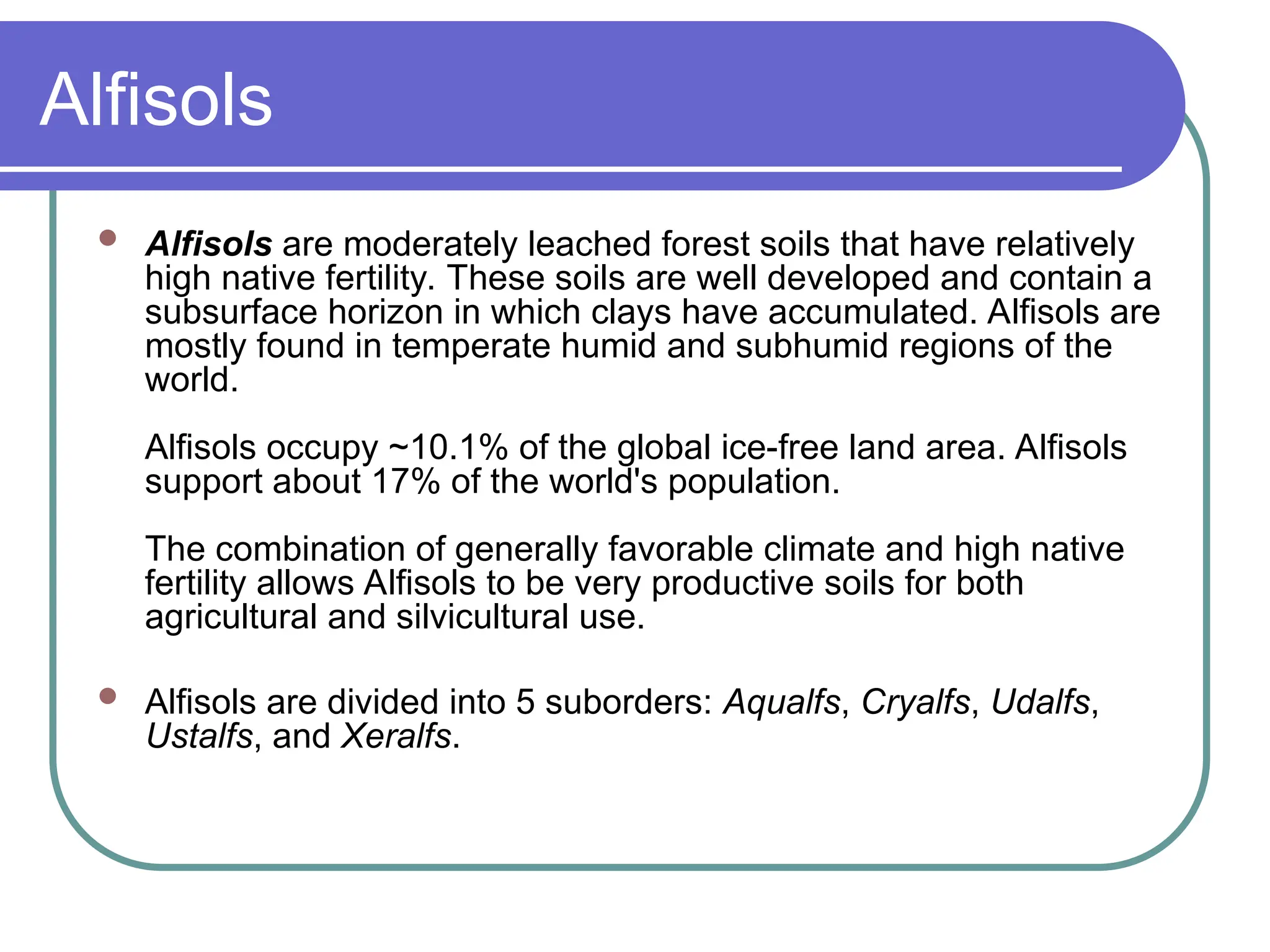 Alfisols
 Alfisols are moderately leached forest soils that have relatively
high native fertility. These soils are well developed and contain a
subsurface horizon in which clays have accumulated. Alfisols are
mostly found in temperate humid and subhumid regions of the
world.
Alfisols occupy ~10.1% of the global ice-free land area. Alfisols
support about 17% of the world's population.
The combination of generally favorable climate and high native
fertility allows Alfisols to be very productive soils for both
agricultural and silvicultural use.
 Alfisols are divided into 5 suborders: Aqualfs, Cryalfs, Udalfs,
Ustalfs, and Xeralfs.
 