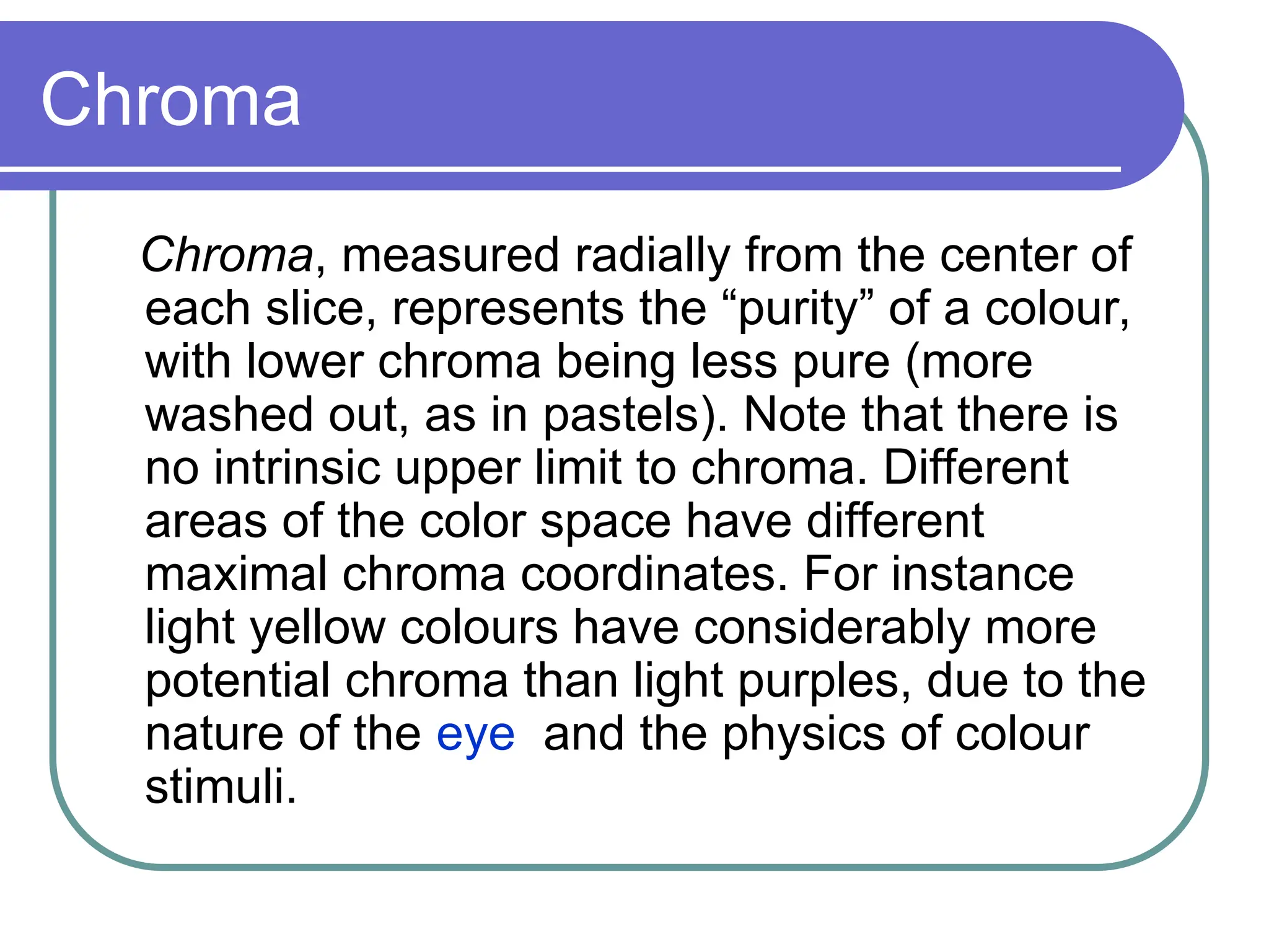 Chroma
Chroma, measured radially from the center of
each slice, represents the “purity” of a colour,
with lower chroma being less pure (more
washed out, as in pastels). Note that there is
no intrinsic upper limit to chroma. Different
areas of the color space have different
maximal chroma coordinates. For instance
light yellow colours have considerably more
potential chroma than light purples, due to the
nature of the eye and the physics of colour
stimuli.
 