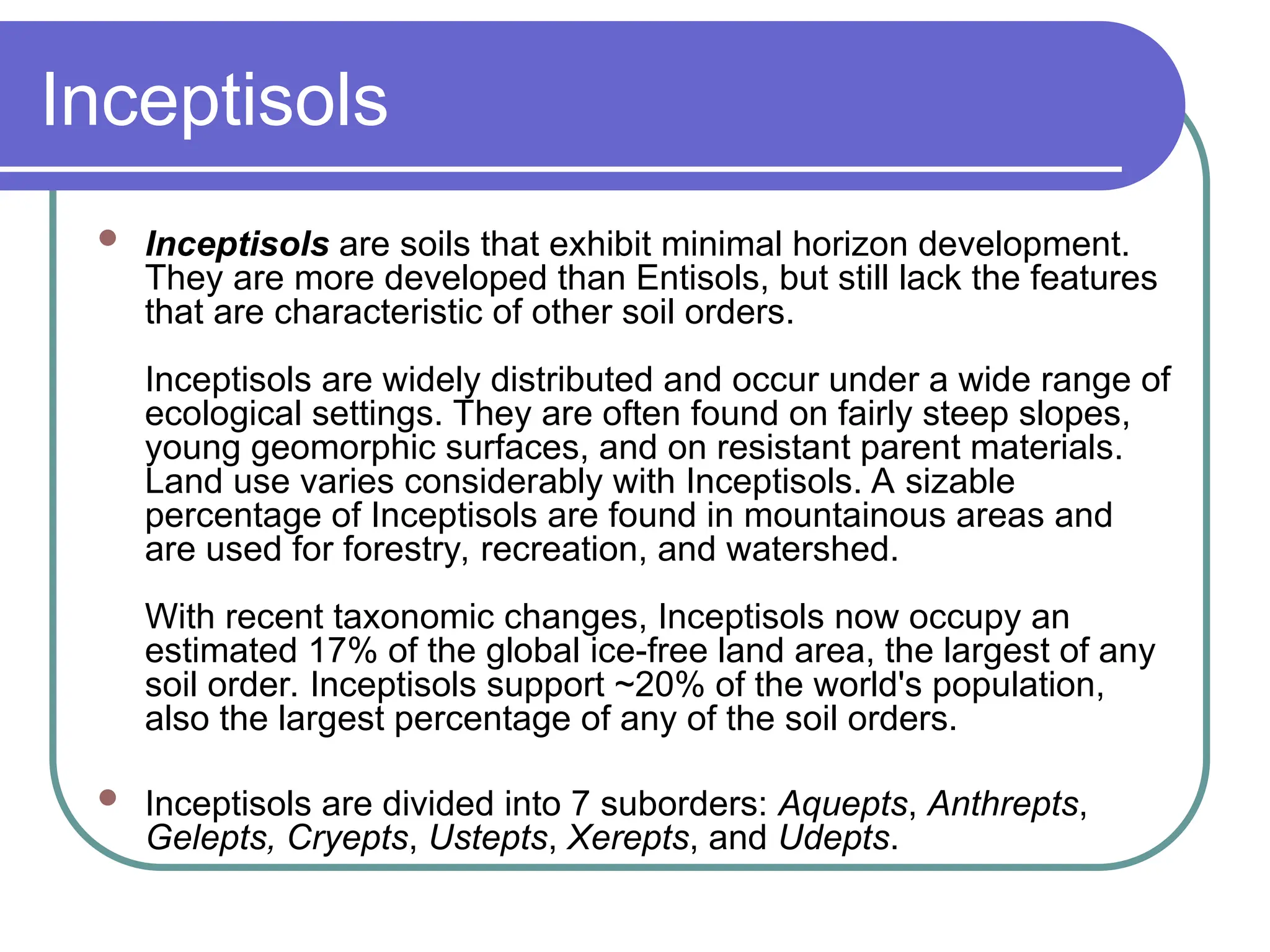 Inceptisols
 Inceptisols are soils that exhibit minimal horizon development.
They are more developed than Entisols, but still lack the features
that are characteristic of other soil orders.
Inceptisols are widely distributed and occur under a wide range of
ecological settings. They are often found on fairly steep slopes,
young geomorphic surfaces, and on resistant parent materials.
Land use varies considerably with Inceptisols. A sizable
percentage of Inceptisols are found in mountainous areas and
are used for forestry, recreation, and watershed.
With recent taxonomic changes, Inceptisols now occupy an
estimated 17% of the global ice-free land area, the largest of any
soil order. Inceptisols support ~20% of the world's population,
also the largest percentage of any of the soil orders.
 Inceptisols are divided into 7 suborders: Aquepts, Anthrepts,
Gelepts, Cryepts, Ustepts, Xerepts, and Udepts.
 