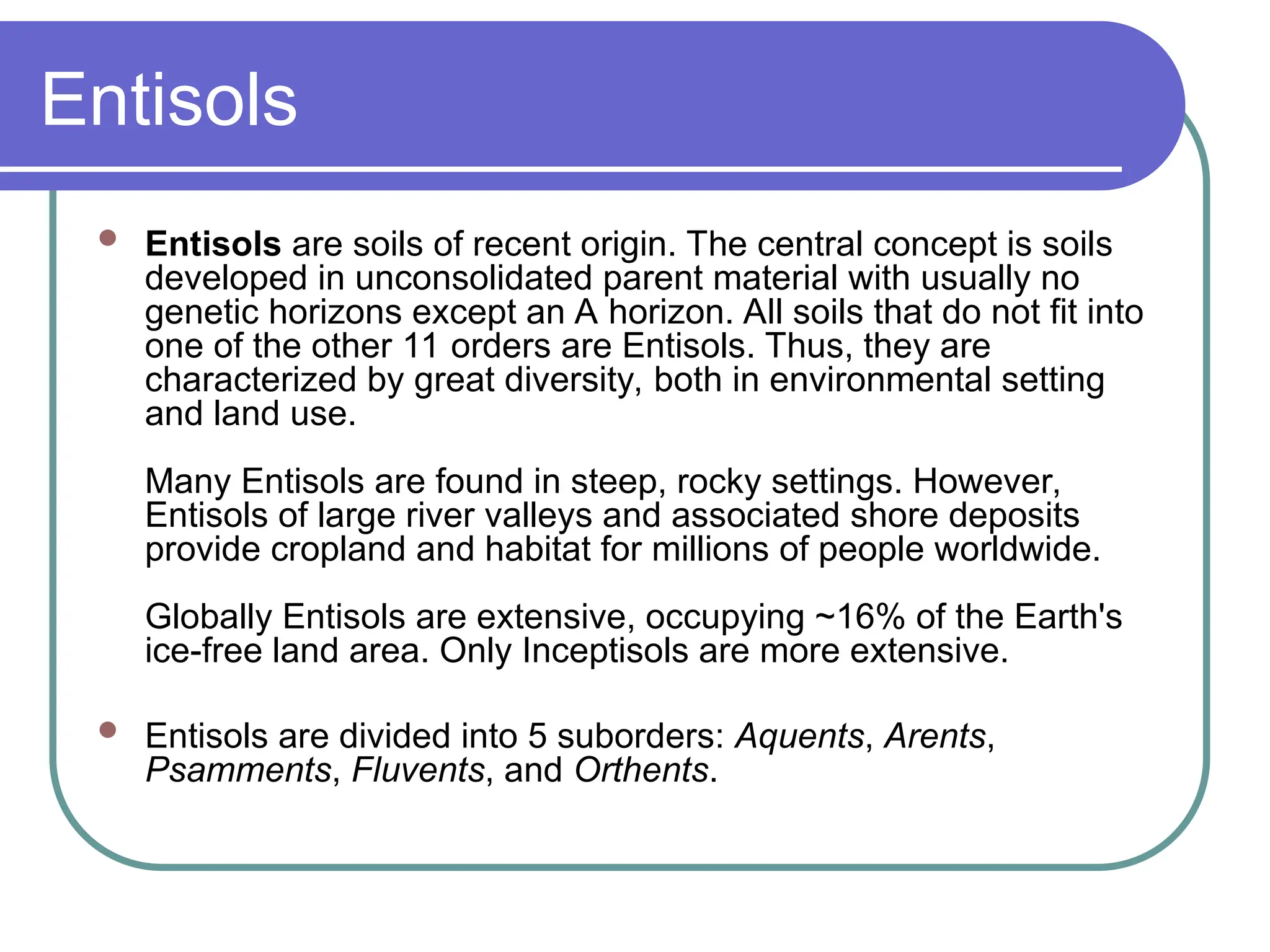Entisols
 Entisols are soils of recent origin. The central concept is soils
developed in unconsolidated parent material with usually no
genetic horizons except an A horizon. All soils that do not fit into
one of the other 11 orders are Entisols. Thus, they are
characterized by great diversity, both in environmental setting
and land use.
Many Entisols are found in steep, rocky settings. However,
Entisols of large river valleys and associated shore deposits
provide cropland and habitat for millions of people worldwide.
Globally Entisols are extensive, occupying ~16% of the Earth's
ice-free land area. Only Inceptisols are more extensive.
 Entisols are divided into 5 suborders: Aquents, Arents,
Psamments, Fluvents, and Orthents.
 