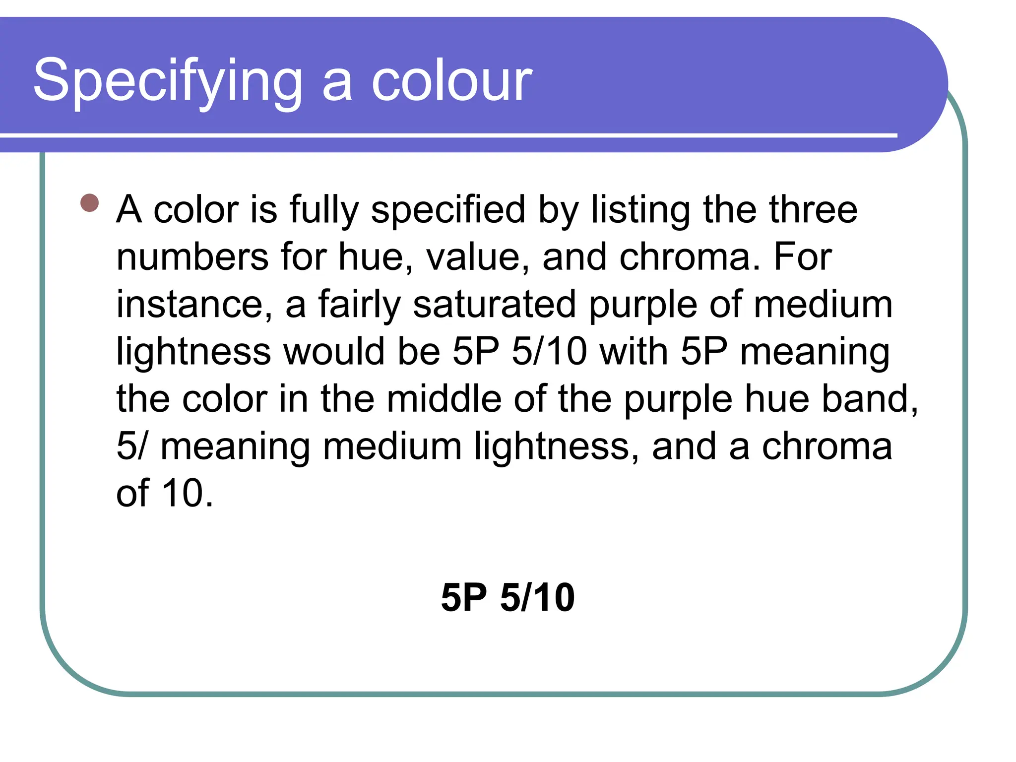 Specifying a colour
 A color is fully specified by listing the three
numbers for hue, value, and chroma. For
instance, a fairly saturated purple of medium
lightness would be 5P 5/10 with 5P meaning
the color in the middle of the purple hue band,
5/ meaning medium lightness, and a chroma
of 10.
5P 5/10
 