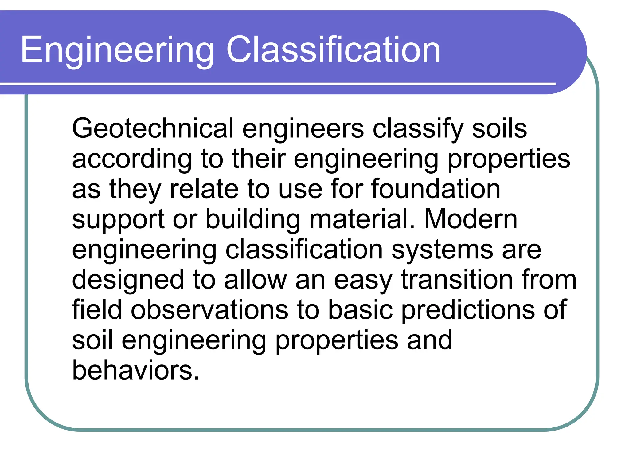 Engineering Classification
Geotechnical engineers classify soils
according to their engineering properties
as they relate to use for foundation
support or building material. Modern
engineering classification systems are
designed to allow an easy transition from
field observations to basic predictions of
soil engineering properties and
behaviors.
 