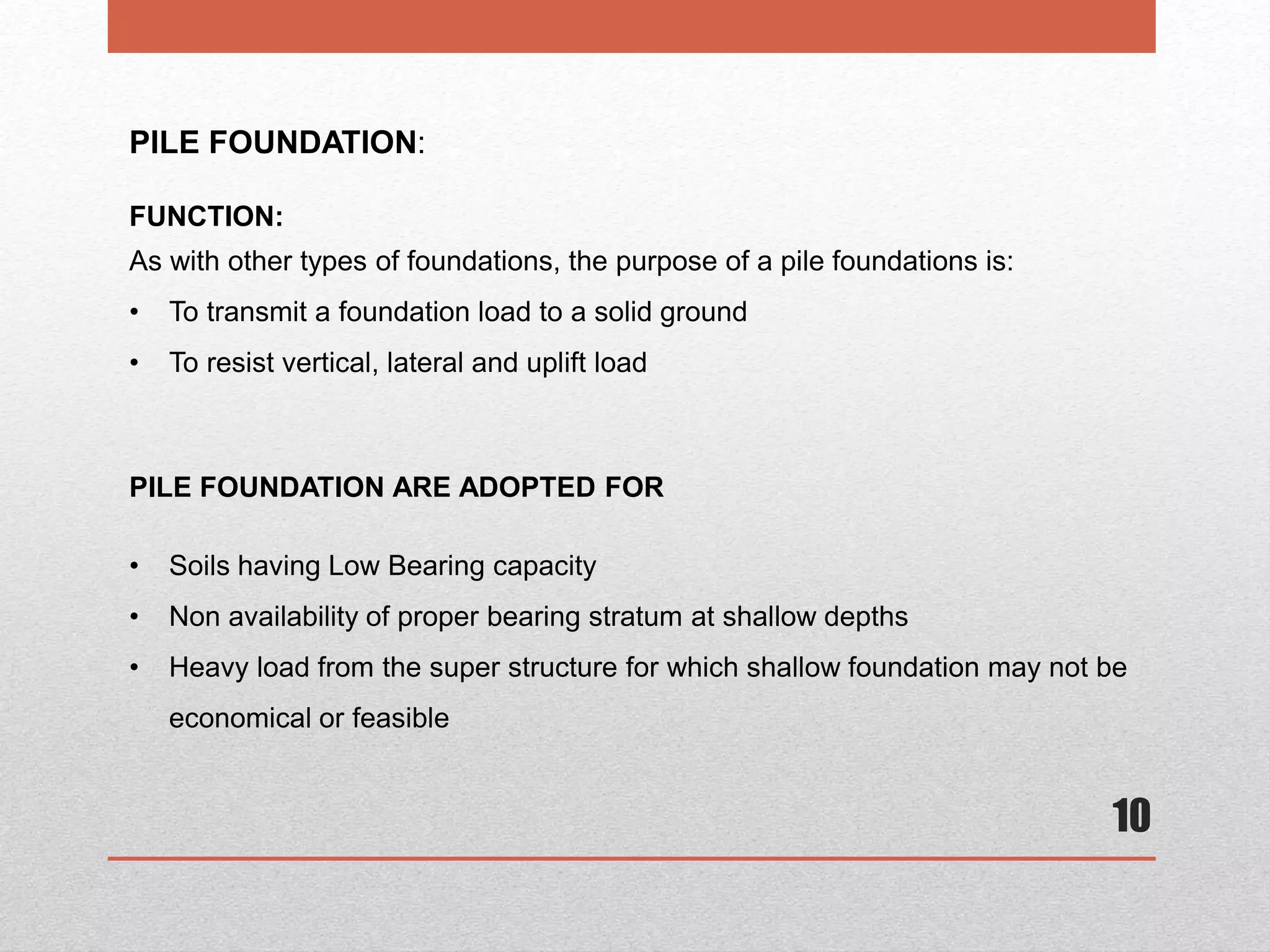 10
PILE FOUNDATION:
FUNCTION:
As with other types of foundations, the purpose of a pile foundations is:
• To transmit a foundation load to a solid ground
• To resist vertical, lateral and uplift load
PILE FOUNDATION ARE ADOPTED FOR
• Soils having Low Bearing capacity
• Non availability of proper bearing stratum at shallow depths
• Heavy load from the super structure for which shallow foundation may not be
economical or feasible
 
