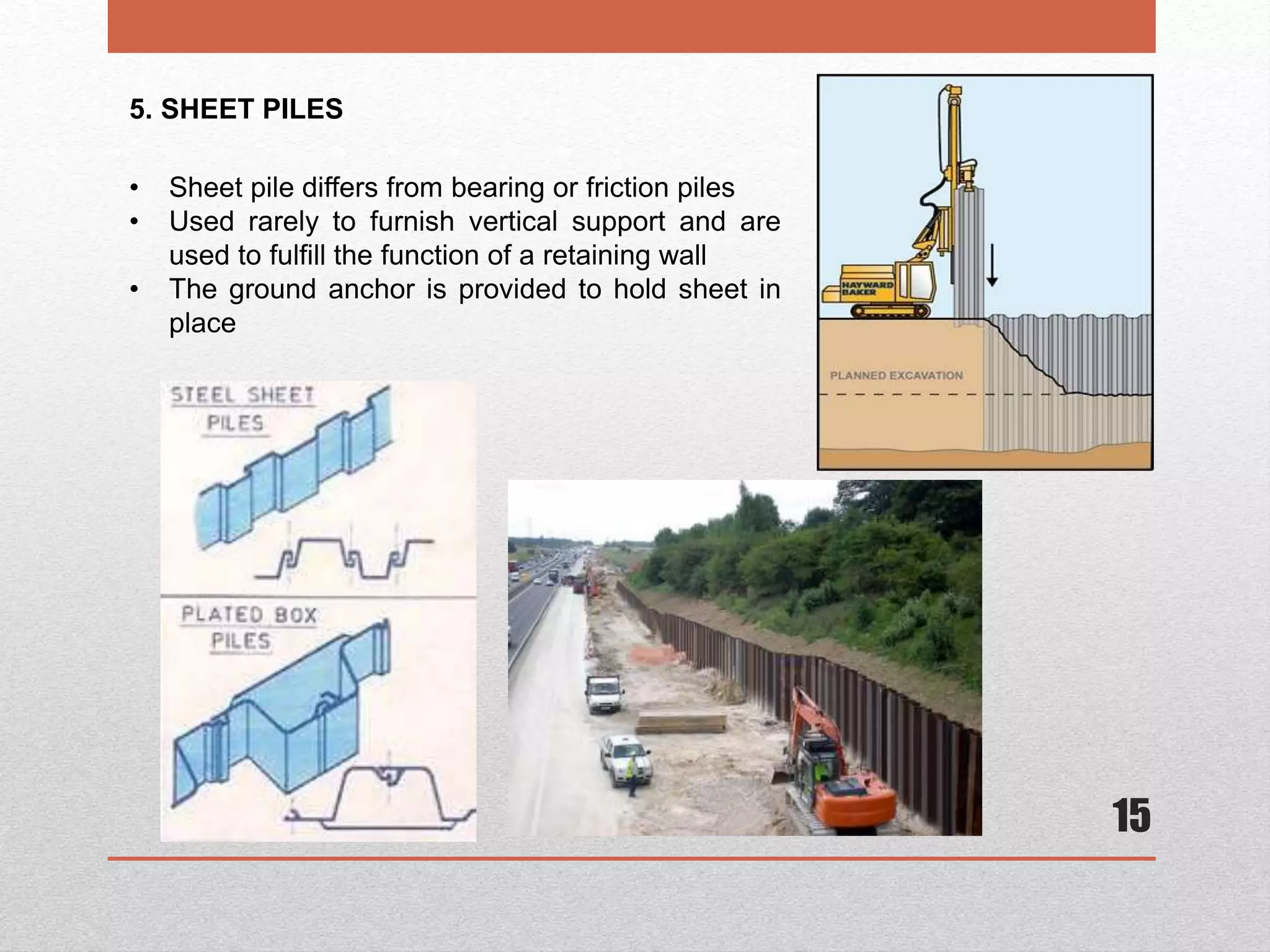 15
5. SHEET PILES
• Sheet pile differs from bearing or friction piles
• Used rarely to furnish vertical support and are
used to fulfill the function of a retaining wall
• The ground anchor is provided to hold sheet in
place
 