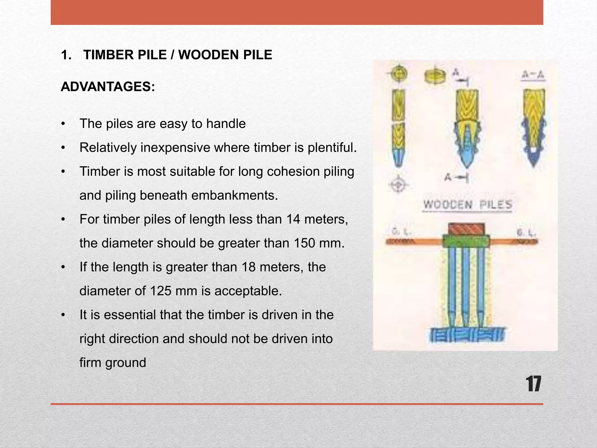 17
1. TIMBER PILE / WOODEN PILE
ADVANTAGES:
• The piles are easy to handle
• Relatively inexpensive where timber is plentiful.
• Timber is most suitable for long cohesion piling
and piling beneath embankments.
• For timber piles of length less than 14 meters,
the diameter should be greater than 150 mm.
• If the length is greater than 18 meters, the
diameter of 125 mm is acceptable.
• It is essential that the timber is driven in the
right direction and should not be driven into
firm ground
 