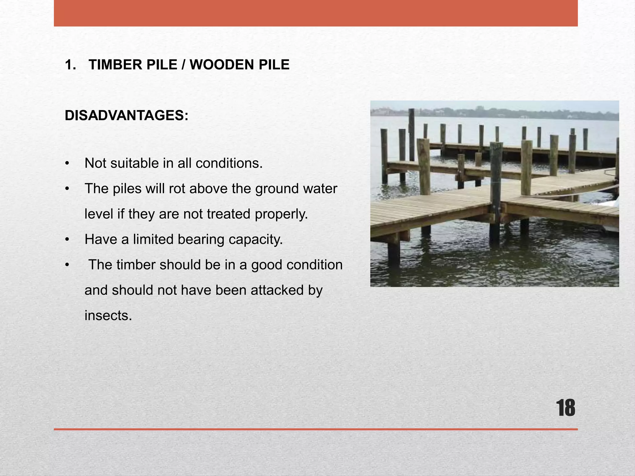 18
1. TIMBER PILE / WOODEN PILE
DISADVANTAGES:
• Not suitable in all conditions.
• The piles will rot above the ground water
level if they are not treated properly.
• Have a limited bearing capacity.
• The timber should be in a good condition
and should not have been attacked by
insects.
 