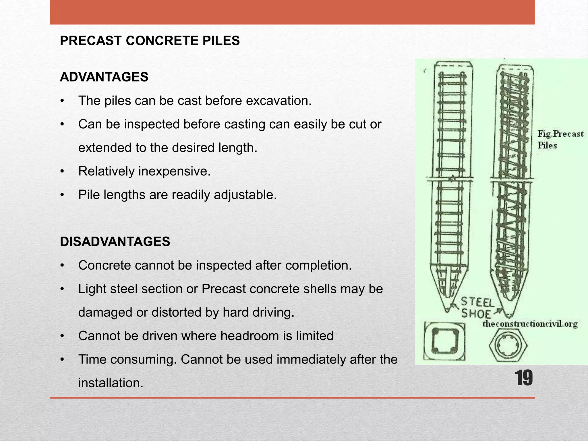 19
PRECAST CONCRETE PILES
ADVANTAGES
• The piles can be cast before excavation.
• Can be inspected before casting can easily be cut or
extended to the desired length.
• Relatively inexpensive.
• Pile lengths are readily adjustable.
DISADVANTAGES
• Concrete cannot be inspected after completion.
• Light steel section or Precast concrete shells may be
damaged or distorted by hard driving.
• Cannot be driven where headroom is limited
• Time consuming. Cannot be used immediately after the
installation.
 