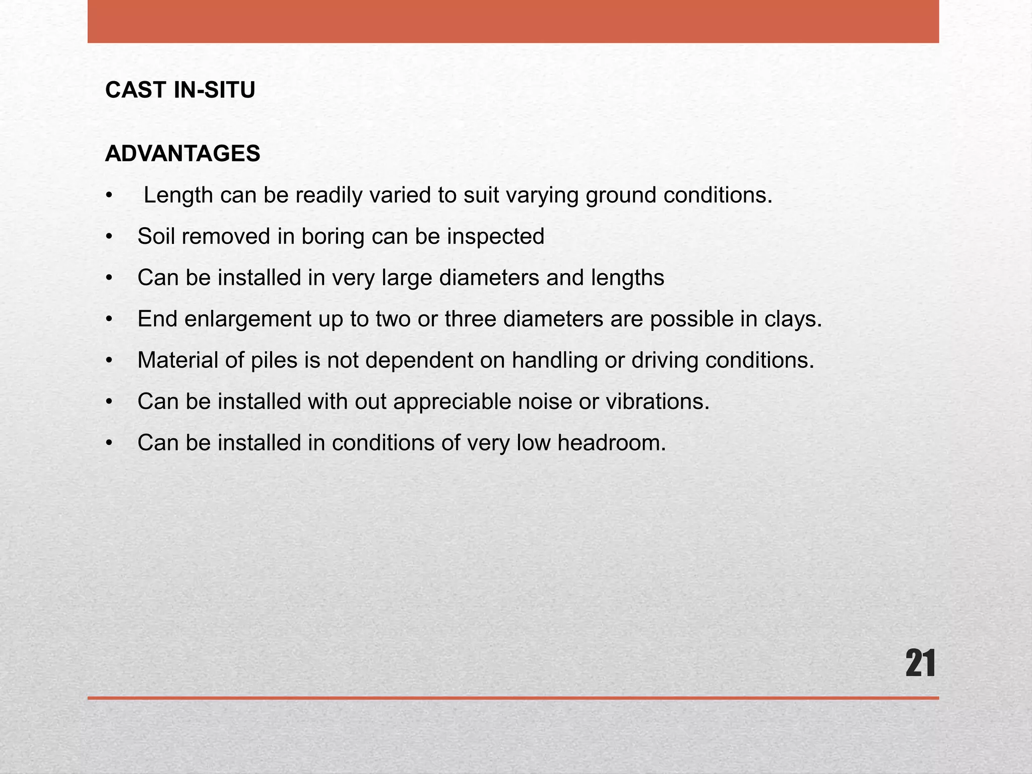 21
CAST IN-SITU
ADVANTAGES
• Length can be readily varied to suit varying ground conditions.
• Soil removed in boring can be inspected
• Can be installed in very large diameters and lengths
• End enlargement up to two or three diameters are possible in clays.
• Material of piles is not dependent on handling or driving conditions.
• Can be installed with out appreciable noise or vibrations.
• Can be installed in conditions of very low headroom.
 