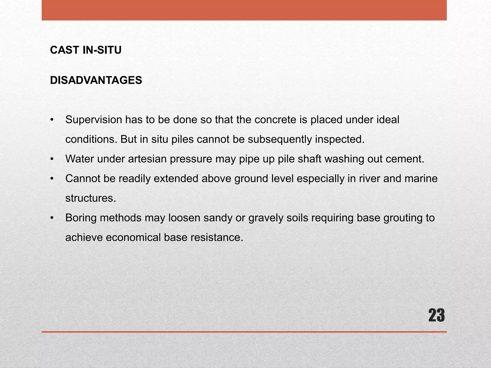 23
CAST IN-SITU
DISADVANTAGES
• Supervision has to be done so that the concrete is placed under ideal
conditions. But in situ piles cannot be subsequently inspected.
• Water under artesian pressure may pipe up pile shaft washing out cement.
• Cannot be readily extended above ground level especially in river and marine
structures.
• Boring methods may loosen sandy or gravely soils requiring base grouting to
achieve economical base resistance.
 