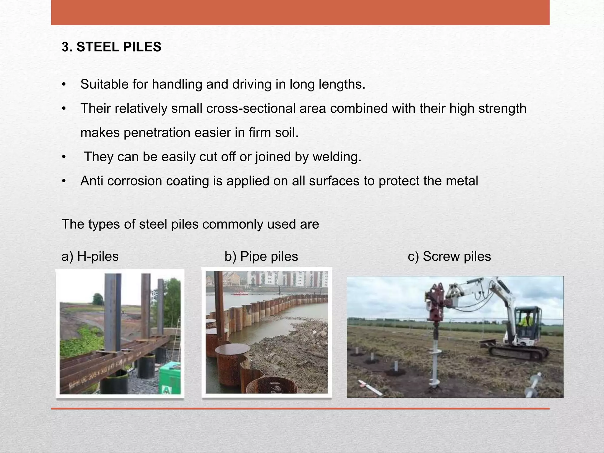 24
3. STEEL PILES
• Suitable for handling and driving in long lengths.
• Their relatively small cross-sectional area combined with their high strength
makes penetration easier in firm soil.
• They can be easily cut off or joined by welding.
• Anti corrosion coating is applied on all surfaces to protect the metal
The types of steel piles commonly used are
a) H-piles b) Pipe piles c) Screw piles
 