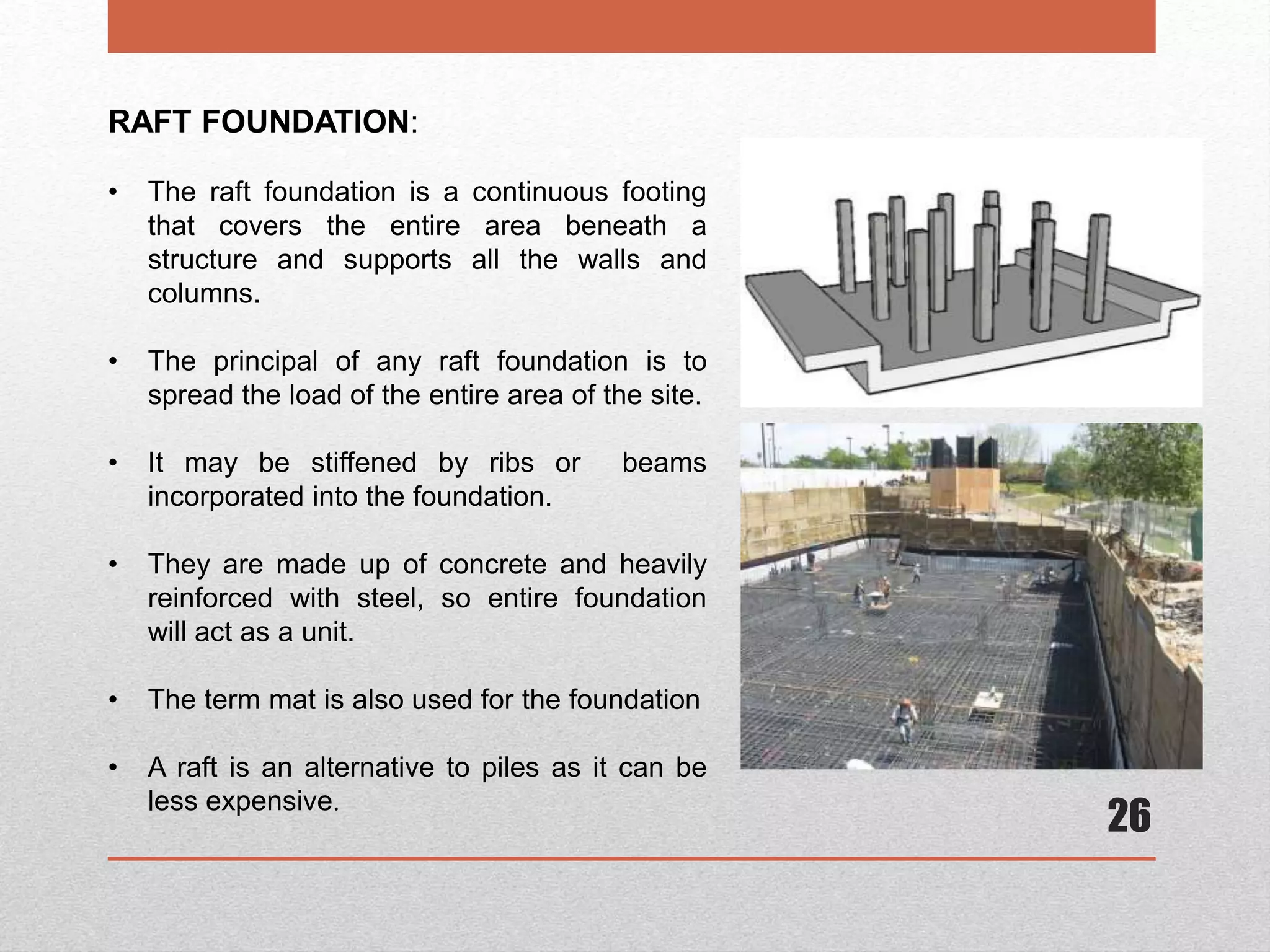 26
RAFT FOUNDATION:
• The raft foundation is a continuous footing
that covers the entire area beneath a
structure and supports all the walls and
columns.
• The principal of any raft foundation is to
spread the load of the entire area of the site.
• It may be stiffened by ribs or beams
incorporated into the foundation.
• They are made up of concrete and heavily
reinforced with steel, so entire foundation
will act as a unit.
• The term mat is also used for the foundation
• A raft is an alternative to piles as it can be
less expensive.
 