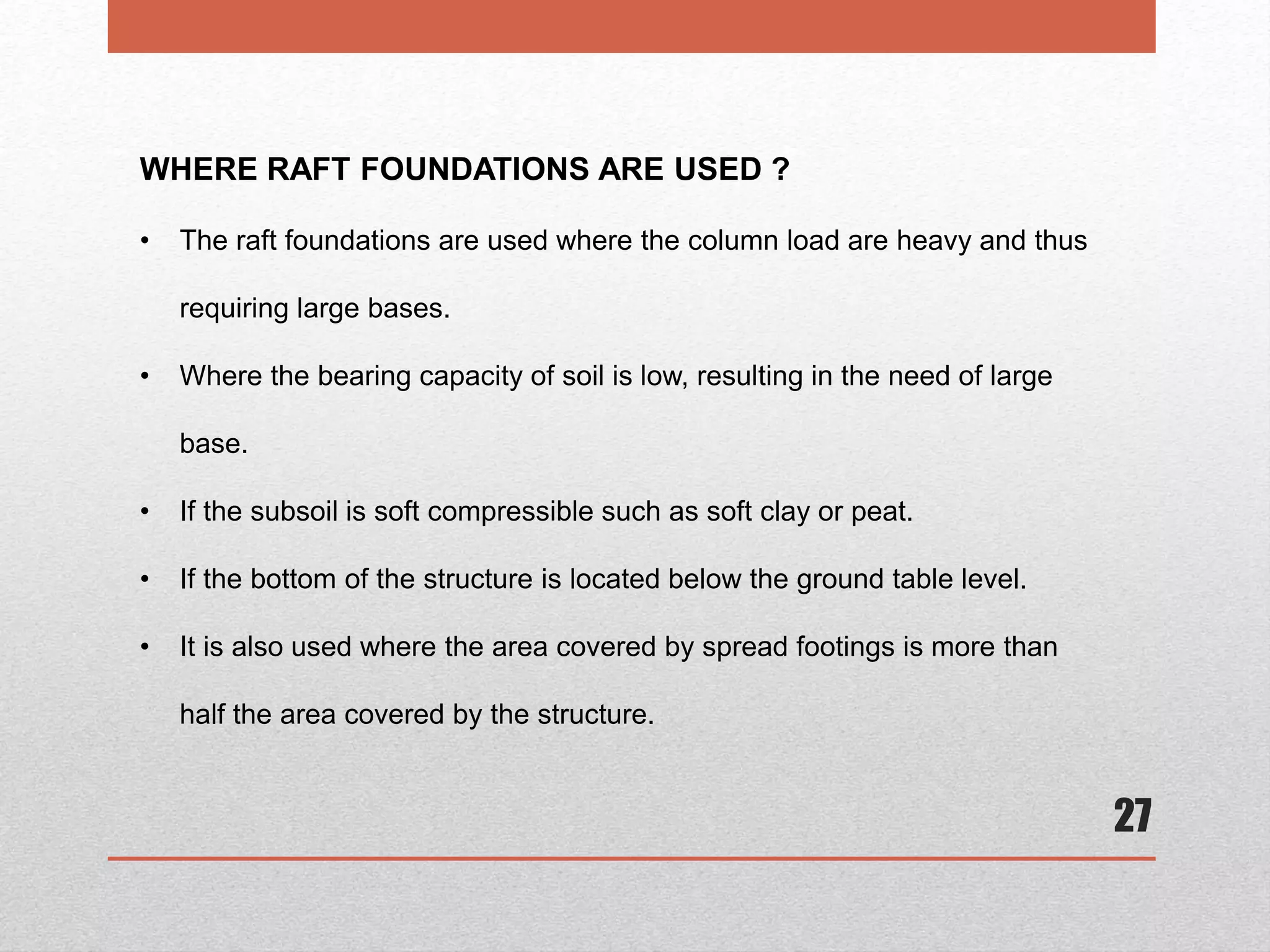 27
WHERE RAFT FOUNDATIONS ARE USED ?
• The raft foundations are used where the column load are heavy and thus
requiring large bases.
• Where the bearing capacity of soil is low, resulting in the need of large
base.
• If the subsoil is soft compressible such as soft clay or peat.
• If the bottom of the structure is located below the ground table level.
• It is also used where the area covered by spread footings is more than
half the area covered by the structure.
 