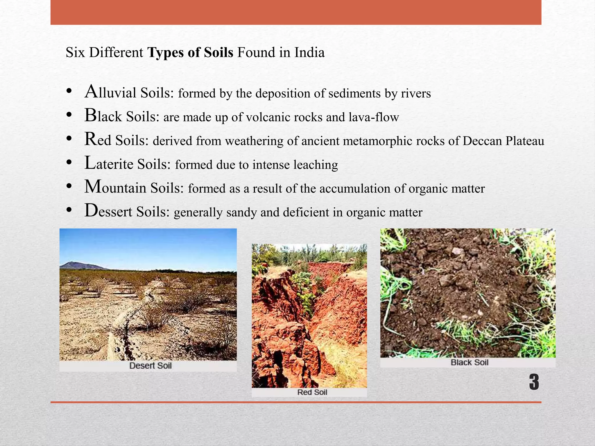 3
Six Different Types of Soils Found in India
• Alluvial Soils: formed by the deposition of sediments by rivers
• Black Soils: are made up of volcanic rocks and lava-flow
• Red Soils: derived from weathering of ancient metamorphic rocks of Deccan Plateau
• Laterite Soils: formed due to intense leaching
• Mountain Soils: formed as a result of the accumulation of organic matter
• Dessert Soils: generally sandy and deficient in organic matter
 