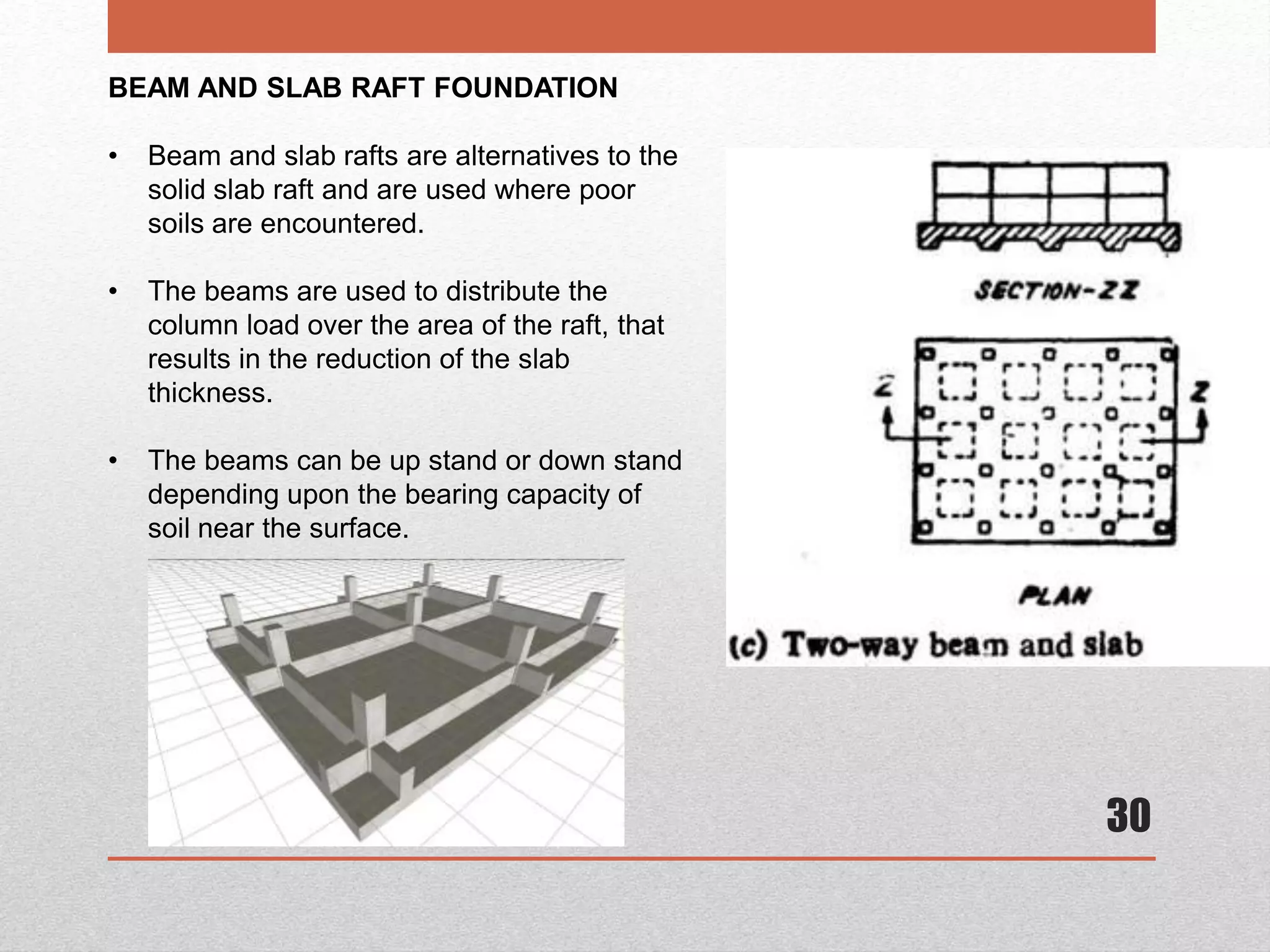 30
BEAM AND SLAB RAFT FOUNDATION
• Beam and slab rafts are alternatives to the
solid slab raft and are used where poor
soils are encountered.
• The beams are used to distribute the
column load over the area of the raft, that
results in the reduction of the slab
thickness.
• The beams can be up stand or down stand
depending upon the bearing capacity of
soil near the surface.
 