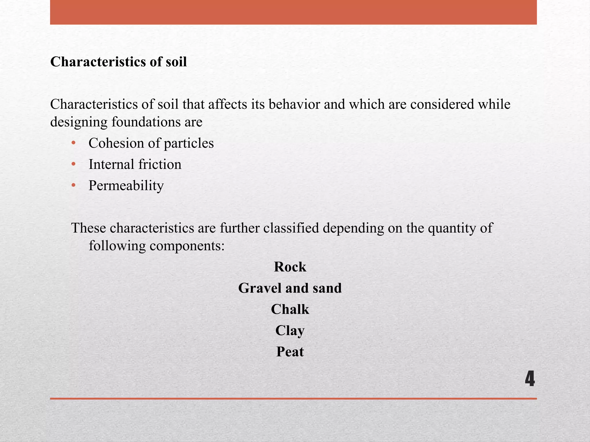 4
Characteristics of soil
Characteristics of soil that affects its behavior and which are considered while
designing foundations are
• Cohesion of particles
• Internal friction
• Permeability
These characteristics are further classified depending on the quantity of
following components:
Rock
Gravel and sand
Chalk
Clay
Peat
 