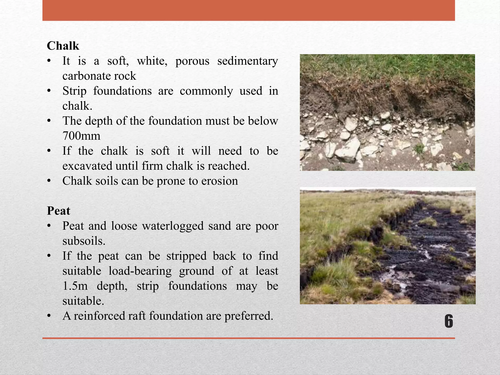 6
Chalk
• It is a soft, white, porous sedimentary
carbonate rock
• Strip foundations are commonly used in
chalk.
• The depth of the foundation must be below
700mm
• If the chalk is soft it will need to be
excavated until firm chalk is reached.
• Chalk soils can be prone to erosion
Peat
• Peat and loose waterlogged sand are poor
subsoils.
• If the peat can be stripped back to find
suitable load-bearing ground of at least
1.5m depth, strip foundations may be
suitable.
• A reinforced raft foundation are preferred.
 